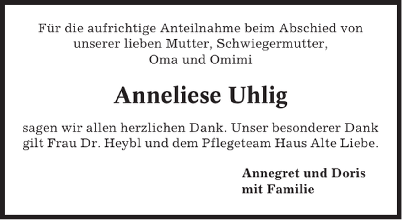 <p>Für die aufrichtige Anteilnahme beim Abschied von<br />unserer lieben Mutter, Schwiegermutter,<br />Oma und Omimi</p><p>Anneliese Uhlig<br />sagen wir allen herzlichen Dank. Unser besonderer Dank<br />gilt Frau Dr. Heybl und dem Pflegeteam Haus Alte Liebe.<br />Annegret und Doris<br />mit Familie</p>