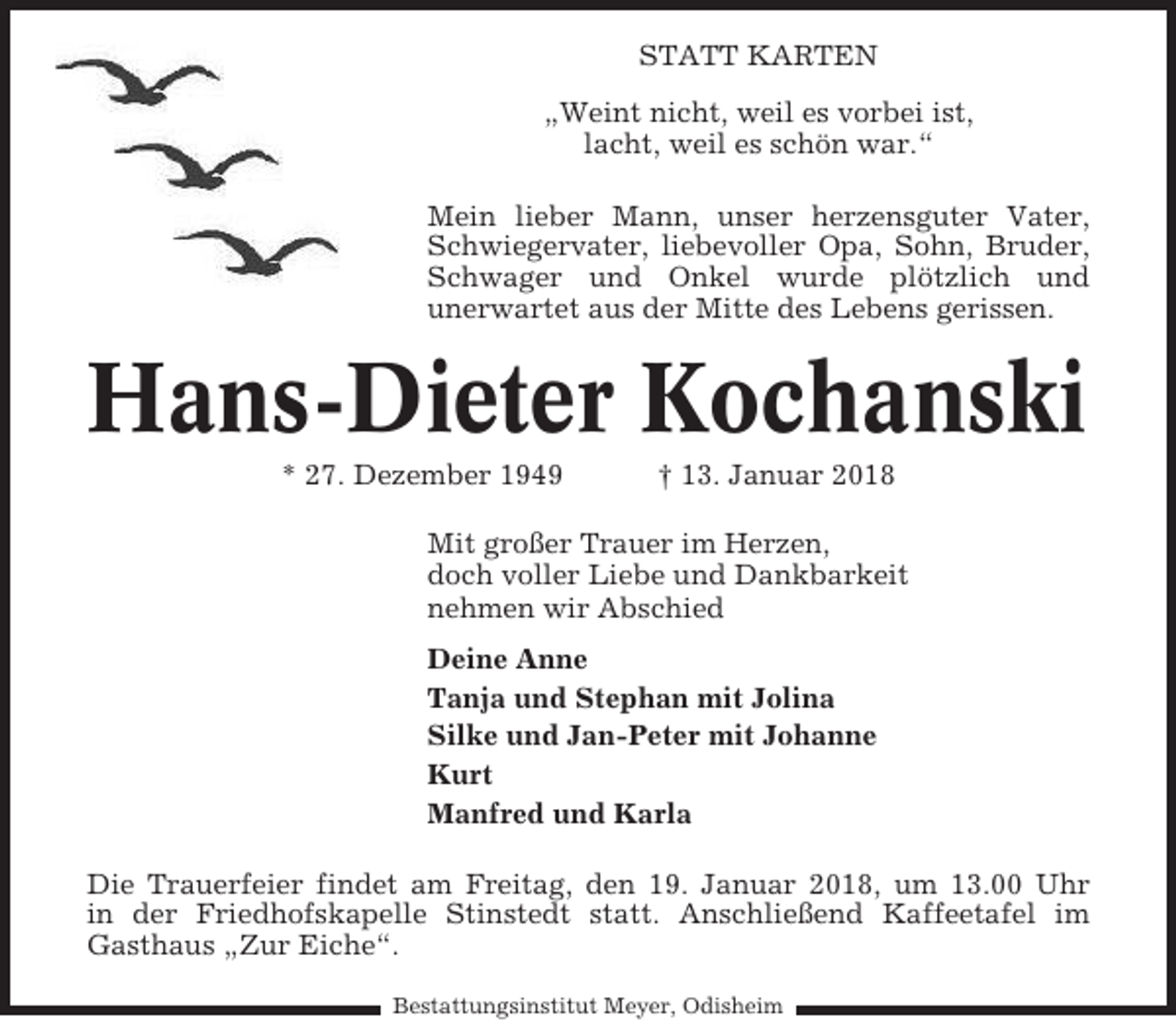 <p>STATT KARTEN<br />„Weint nicht, weil es vorbei ist,<br />lacht, weil es schön war.“<br />Mein lieber Mann, unser herzensguter Vater,<br />Schwiegervater, liebevoller Opa, Sohn, Bruder,<br />Schwager und Onkel wurde plötzlich und<br />unerwartet aus der Mitte des Lebens gerissen.</p><p>Hans-Dieter Kochanski<br />* 27. Dezember 1949</p><p>† 13. Januar 2018</p><p>Mit großer Trauer im Herzen,<br />doch voller Liebe und Dankbarkeit<br />nehmen wir Abschied<br />Deine Anne<br />Tanja und Stephan mit Jolina<br />Silke und Jan-Peter mit Johanne<br />Kurt<br />Manfred und Karla<br />Die Trauerfeier findet am Freitag, den 19. Januar 2018, um 13.00 Uhr<br />in der Friedhofskapelle Stinstedt statt. Anschließend Kaffeetafel im<br />Gasthaus „Zur Eiche“.<br />Bestattungsinstitut Meyer, Odisheim</p>