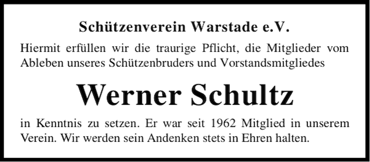 <p>Schützenverein Warstade e.V.<br />Hiermit erfüllen wir die traurige Pflicht, die Mitglieder vom<br />Ableben unseres Schützenbruders und Vorstandsmitgliedes</p><p>Werner Schultz</p><p>in Kenntnis zu setzen. Er war seit 1962 Mitglied in unserem<br />Verein. Wir werden sein Andenken stets in Ehren halten.</p>