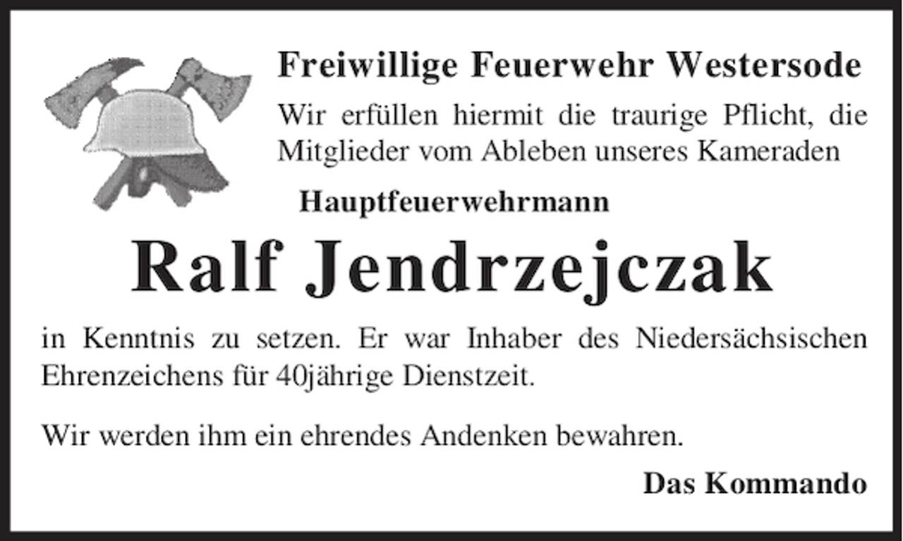 <p>Freiwillige Feuerwehr Westersode<br />Wir erfüllen hiermit die traurige Pflicht, die<br />Mitglieder vom Ableben unseres Kameraden<br />Hauptfeuerwehrmann</p><p>Ralf Jendrzejczak<br />in Kenntnis zu setzen. Er war Inhaber des Niedersächsischen<br />Ehrenzeichens für 40jährige Dienstzeit.<br />Wir werden ihm ein ehrendes Andenken bewahren.<br />Das Kommando</p>
