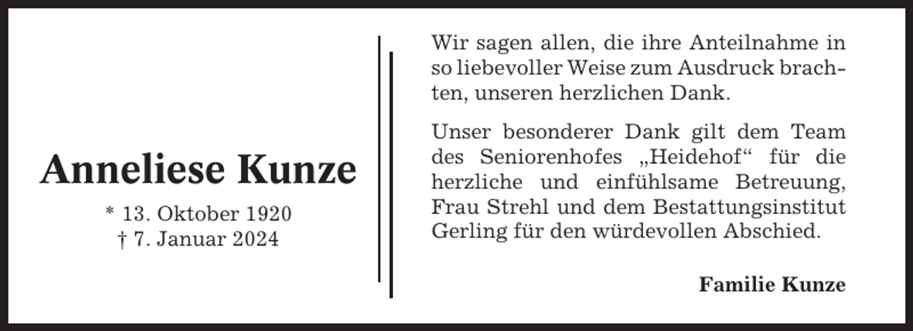 <p>Wir sagen allen, die ihre Anteilnahme in<br />so liebevoller Weise zum Ausdruck brachten, unseren herzlichen Dank.</p><p>Anneliese Kunze<br />* 13. Oktober 1920<br />† 7. Januar 2024</p><p>Unser besonderer Dank gilt dem Team<br />des Seniorenhofes „Heidehof“ für die<br />herzliche und einfühlsame Betreuung,<br />Frau Strehl und dem Bestattungsinstitut<br />Gerling für den würdevollen Abschied.<br />Familie Kunze</p>