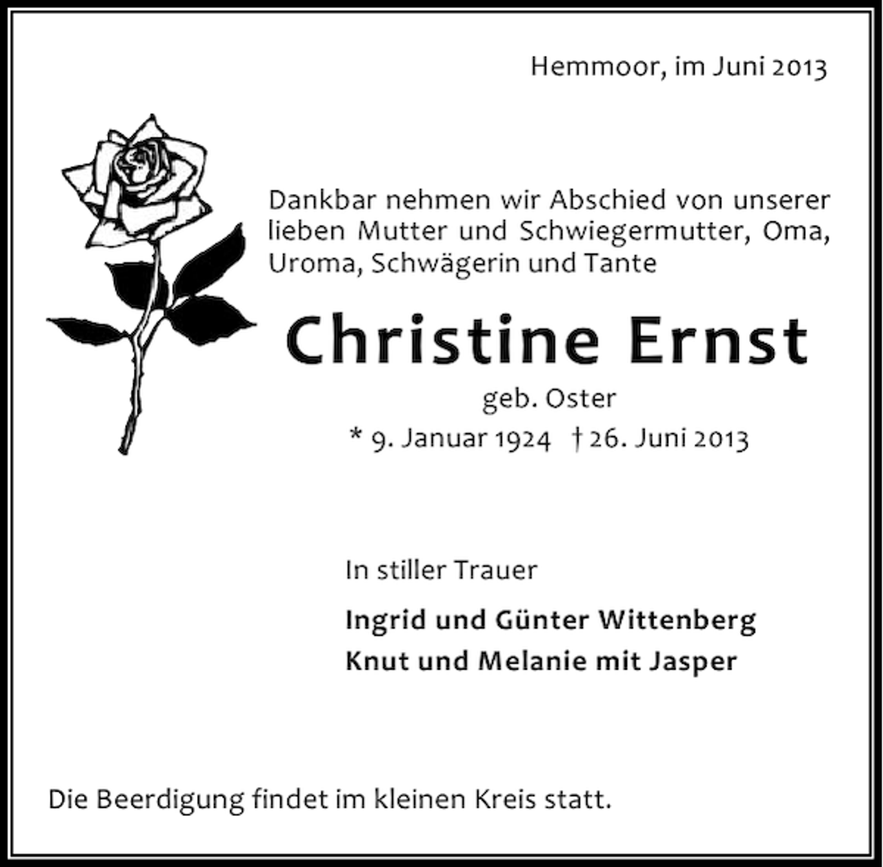 <p>Hemmoor, im Juni 2013</p><p>Dankbar nehmen wir Abschied von unserer<br />lieben Mutter und Schwiegermutter, Oma,<br />Uroma, Schwägerin und Tante</p><p>Christine Ernst<br />geb. Oster<br />* 9. Januar 1924 † 26. Juni 2013</p><p>In stiller Trauer<br />Ingrid und Günter Wittenberg<br />Knut und Melanie mit Jasper</p><p>Die Beerdigung findet im kleinen Kreis statt.</p>