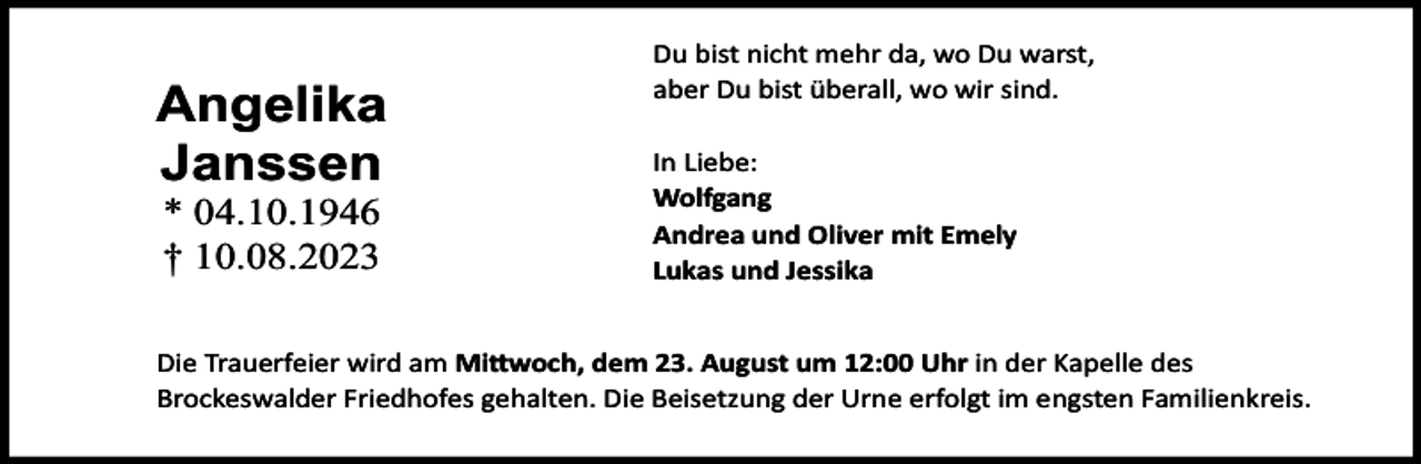 <p>Angelika<br />Janssen<br />* 04.10.1946<br />† 10.08.2023</p><p>Du bist nicht mehr da, wo Du warst,<br />aber Du bist überall, wo wir sind.<br />In Liebe:<br />Wolfgang<br />Andrea und Oliver mit Emely<br />Lukas und Jessika</p><p>Die Trauerfeier wird am Mi woch, dem 23. August um 12:00 Uhr in der Kapelle des<br />Brockeswalder Friedhofes gehalten. Die Beisetzung der Urne erfolgt im engsten Familienkreis.</p>