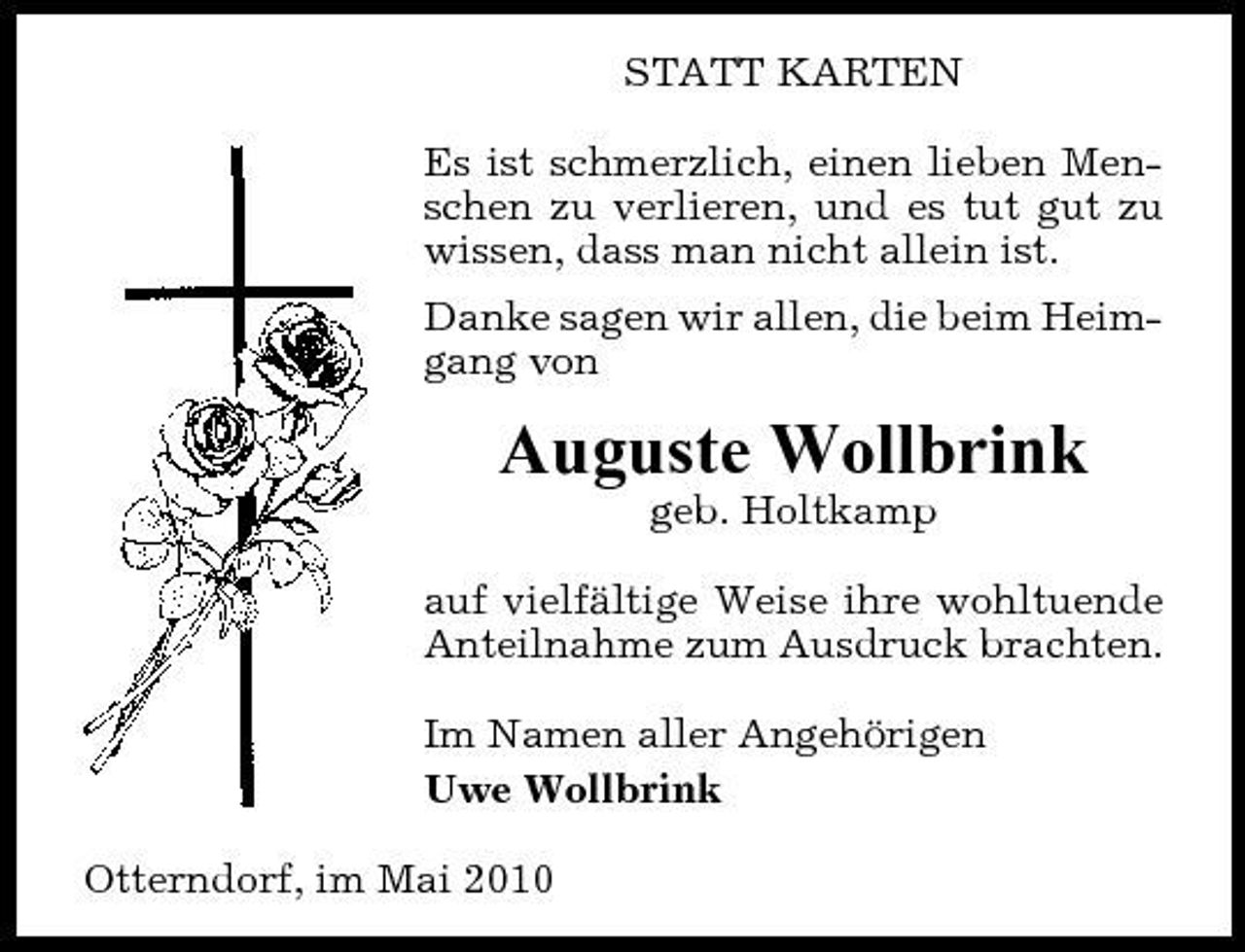 <p>STATT KARTEN Es ist schmerzlich, einen lieben Menschen zu verlieren, und es tut gut zu wissen, dass man nicht allein ist. Danke sagen wir allen, die beim Heimgang von</p><p>Auguste Wollbrink<br />geb. Holtkamp auf vielfältige Weise ihre wohltuende Anteilnahme zum Ausdruck brachten. Im Namen aller Angehörigen Uwe Wollbrink Otterndorf, im Mai 2010</p>