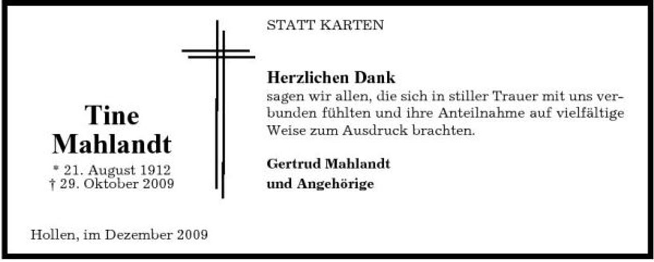 <p>STATT KARTEN</p><p>Herzlichen Dank</p><p>Tine Mahlandt<br />* 21. August 1912 † 29. Oktober 2009 Hollen, im Dezember 2009</p><p>sagen wir allen, die sich in stiller Trauer mit uns verbunden fühlten und ihre Anteilnahme auf vielfältige Weise zum Ausdruck brachten. Gertrud Mahlandt und Angehörige</p>