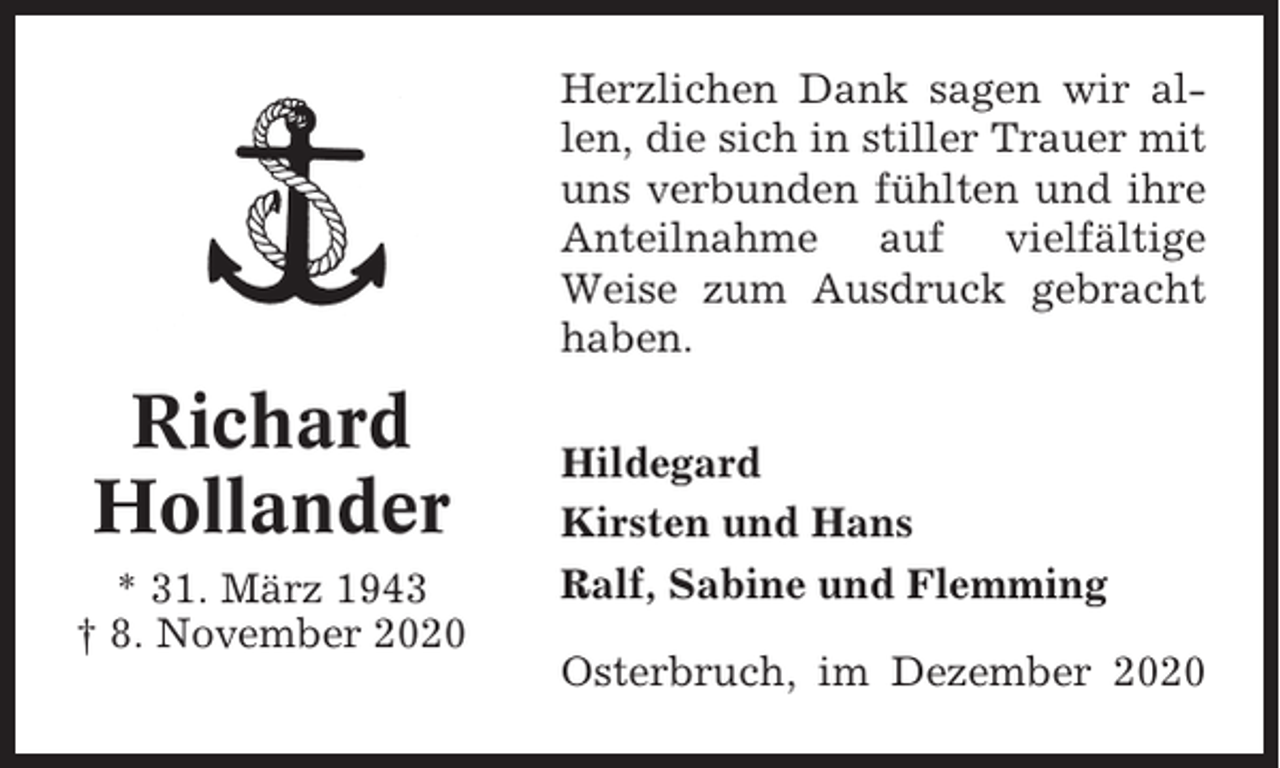 <p>Herzlichen Dank sagen wir allen, die sich in stiller Trauer mit<br />uns verbunden fühlten und ihre<br />Anteilnahme auf vielfältige<br />Weise zum Ausdruck gebracht<br />haben.</p><p>Richard<br />Hollander<br />* 31. März 1943<br />† 8. November 2020</p><p>Hildegard<br />Kirsten und Hans<br />Ralf, Sabine und Flemming<br />Osterbruch, im Dezember 2020</p>