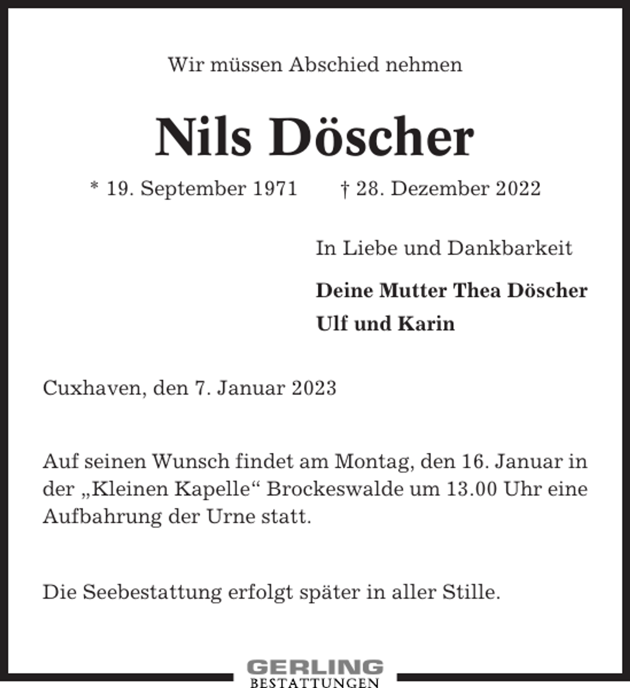 <p>Wir müssen Abschied nehmen</p><p>Nils Döscher<br />* 19. September 1971</p><p>† 28. Dezember 2022<br />In Liebe und Dankbarkeit<br />Deine Mutter Thea Döscher<br />Ulf und Karin</p><p>Cuxhaven, den 7. Januar 2023</p><p>Auf seinen Wunsch findet am Montag, den 16. Januar in<br />der „Kleinen Kapelle“ Brockeswalde um 13.00 Uhr eine<br />Aufbahrung der Urne statt.</p><p>Die Seebestattung erfolgt später in aller Stille.</p>