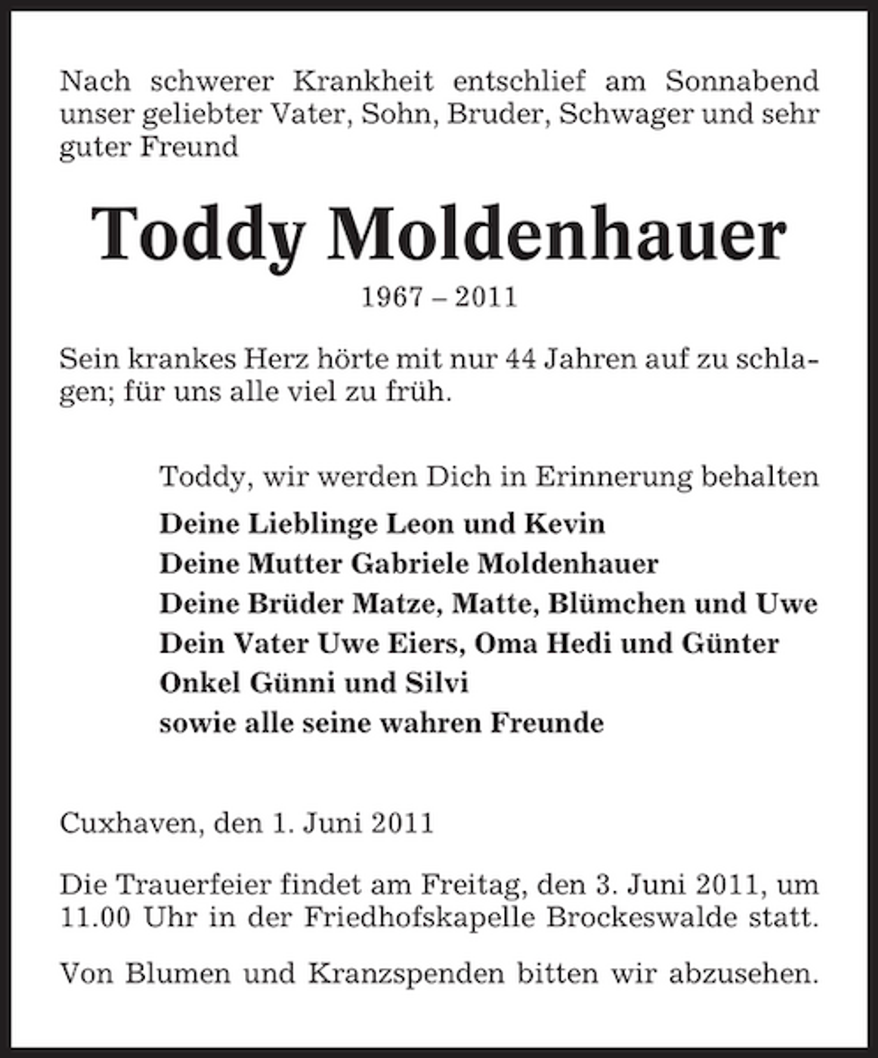<p>Nach schwerer Krankheit entschlief am Sonnabend unser geliebter Vater, Sohn, Bruder, Schwager und sehr guter Freund</p>
<p>Toddy Moldenhauer<br />1967 – 2011 Sein krankes Herz hörte mit nur 44 Jahren auf zu schlagen; für uns alle viel zu früh. Toddy, wir werden Dich in Erinnerung behalten Deine Lieblinge Leon und Kevin Deine Mutter Gabriele Moldenhauer Deine Brüder Matze, Matte, Blümchen und Uwe Dein Vater Uwe Eiers, Oma Hedi und Günter Onkel Günni und Silvi sowie alle seine wahren Freunde</p>
<p>Cuxhaven, den 1. Juni 2011 Die Trauerfeier findet am Freitag, den 3. Juni 2011, um 11.00 Uhr in der Friedhofskapelle Brockeswalde statt. Von Blumen und Kranzspenden bitten wir abzusehen.</p>