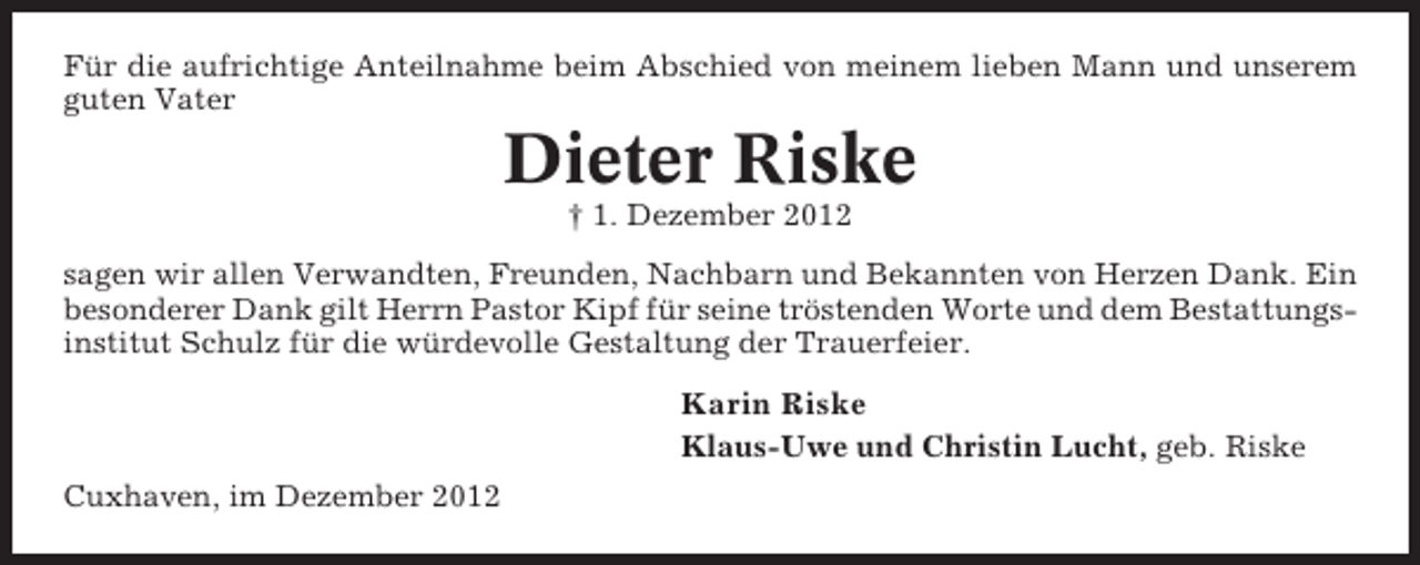 <p>Für die aufrichtige Anteilnahme beim Abschied von meinem lieben Mann und unserem<br />guten Vater</p><p>Dieter Riske<br />† 1. Dezember 2012<br />sagen wir allen Verwandten, Freunden, Nachbarn und Bekannten von Herzen Dank. Ein<br />besonderer Dank gilt Herrn Pastor Kipf für seine tröstenden Worte und dem Bestattungsinstitut Schulz für die würdevolle Gestaltung der Trauerfeier.</p><p>Karin Riske<br />Klaus-Uwe und Christin Lucht, geb. Riske<br />Cuxhaven, im Dezember 2012</p>
