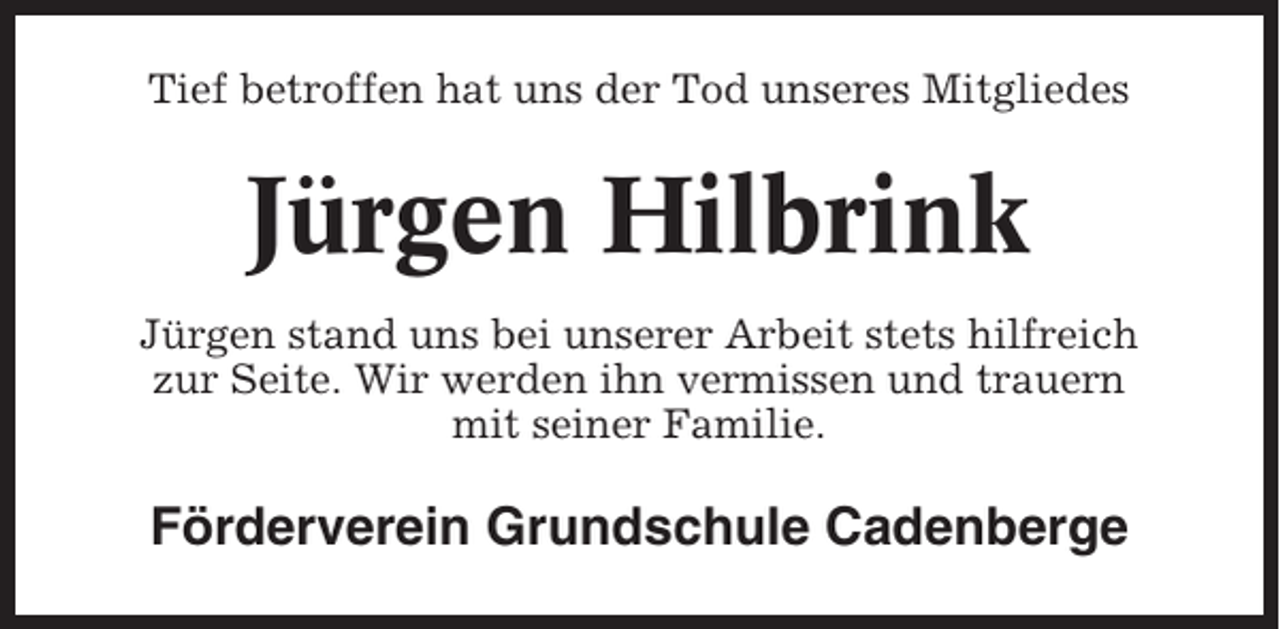 <p>Tief betroffen hat uns der Tod unseres Mitgliedes</p><p>Jürgen Hilbrink<br />Jürgen stand uns bei unserer Arbeit stets hilfreich<br />zur Seite. Wir werden ihn vermissen und trauern<br />mit seiner Familie.</p><p>Förderverein Grundschule Cadenberge</p>
