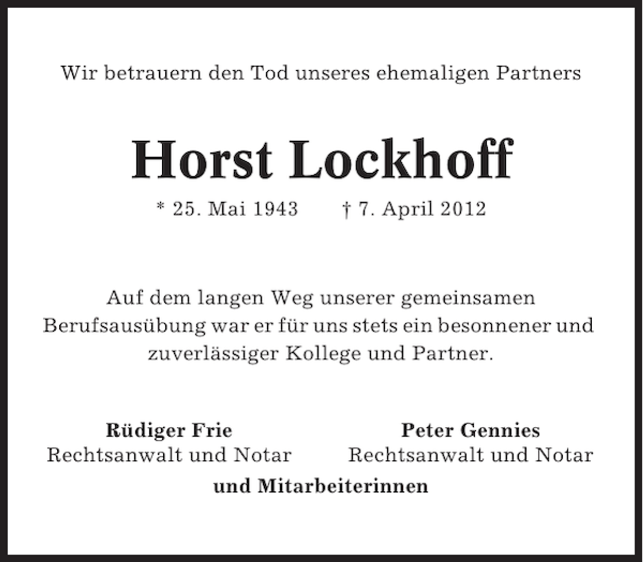 <p>Wir betrauern den Tod unseres ehemaligen Partners</p><p>Horst Lockhoff<br />* 25. Mai 1943</p><p>† 7. April 2012</p><p>Auf dem langen Weg unserer gemeinsamen<br />Berufsausübung war er für uns stets ein besonnener und<br />zuverlässiger Kollege und Partner.</p><p>Rüdiger Frie<br />Peter Gennies<br />Rechtsanwalt und Notar<br />Rechtsanwalt und Notar<br />und Mitarbeiterinnen</p>