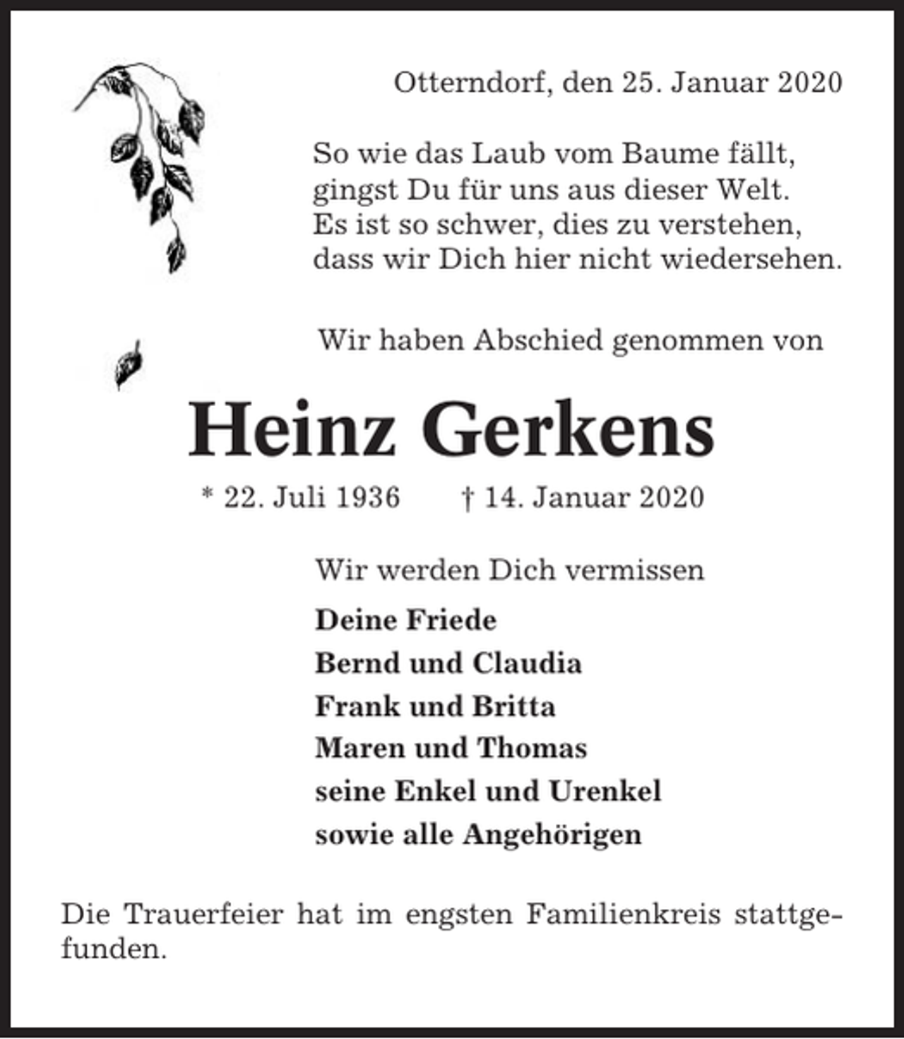 <p>Otterndorf, den 25. Januar 2020<br />So wie das Laub vom Baume fällt,<br />gingst Du für uns aus dieser Welt.<br />Es ist so schwer, dies zu verstehen,<br />dass wir Dich hier nicht wiedersehen.<br />Wir haben Abschied genommen von</p><p>Heinz Gerkens<br />* 22. Juli 1936</p><p>† 14. Januar 2020</p><p>Wir werden Dich vermissen<br />Deine Friede<br />Bernd und Claudia<br />Frank und Britta<br />Maren und Thomas<br />seine Enkel und Urenkel<br />sowie alle Angehörigen<br />Die Trauerfeier hat im engsten Familienkreis stattgefunden.</p>