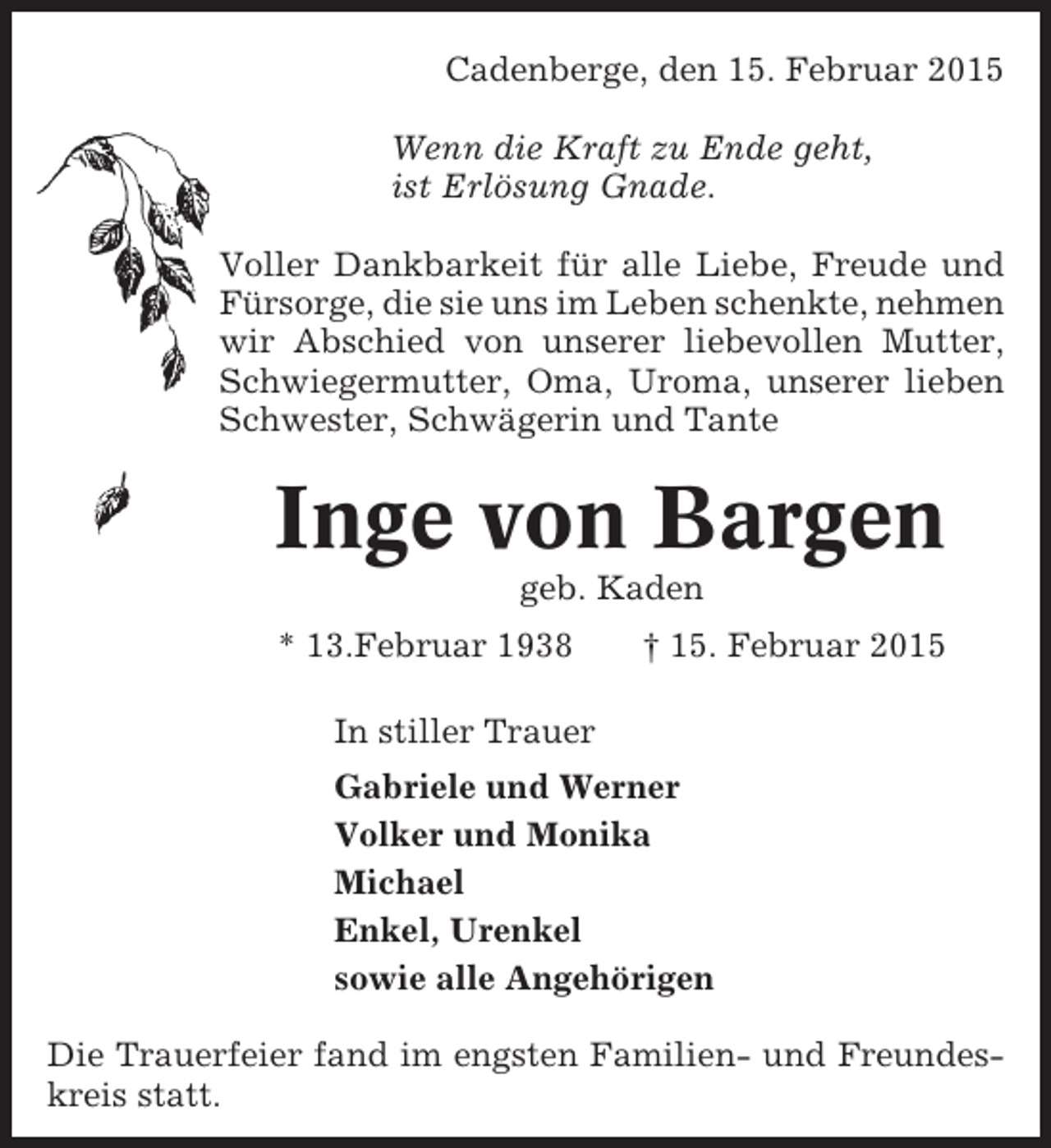 <p>Cadenberge, den 15. Februar 2015<br />Wenn die Kraft zu Ende geht,<br />ist Erlösung Gnade.<br />Voller Dankbarkeit für alle Liebe, Freude und<br />Fürsorge, die sie uns im Leben schenkte, nehmen<br />wir Abschied von unserer liebevollen Mutter,<br />Schwiegermutter, Oma, Uroma, unserer lieben<br />Schwester, Schwägerin und Tante</p><p>Inge von Bargen<br />geb. Kaden<br />* 13.Februar 1938</p><p>† 15. Februar 2015</p><p>In stiller Trauer<br />Gabriele und Werner<br />Volker und Monika<br />Michael<br />Enkel, Urenkel<br />sowie alle Angehörigen<br />Die Trauerfeier fand im engsten Familien- und Freundeskreis statt.</p>