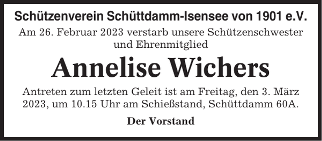 <p>Schützenverein Schüttdamm-Isensee von 1901 e.V.<br />Am 26. Februar 2023 verstarb unsere Schützenschwester<br />und Ehrenmitglied</p><p>Annelise Wichers<br />Antreten zum letzten Geleit ist am Freitag, den 3. März<br />2023, um 10.15 Uhr am Schießstand, Schüttdamm 60A.<br />Der Vorstand</p>