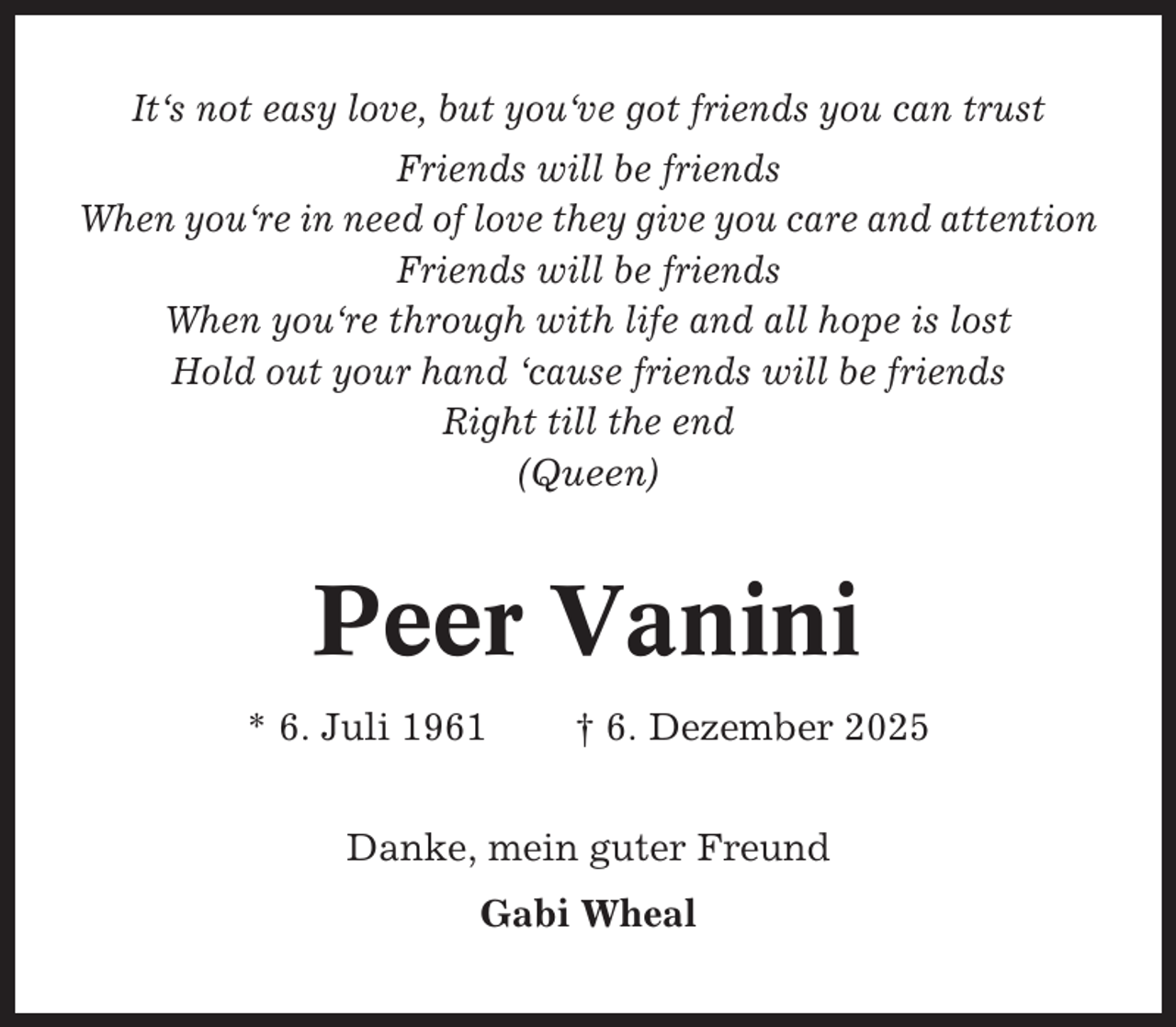 <p>It‘s not easy love, but you‘ve got friends you can trust<br />Friends will be friends<br />When you‘re in need of love they give you care and attention<br />Friends will be friends<br />When you‘re through with life and all hope is lost<br />Hold out your hand ‘cause friends will be friends<br />Right till the end<br />(Queen)</p><p>Peer Vanini<br />* 6. Juli 1961</p><p>† 6. Dezember 2025</p><p>Danke, mein guter Freund<br />Gabi Wheal</p>