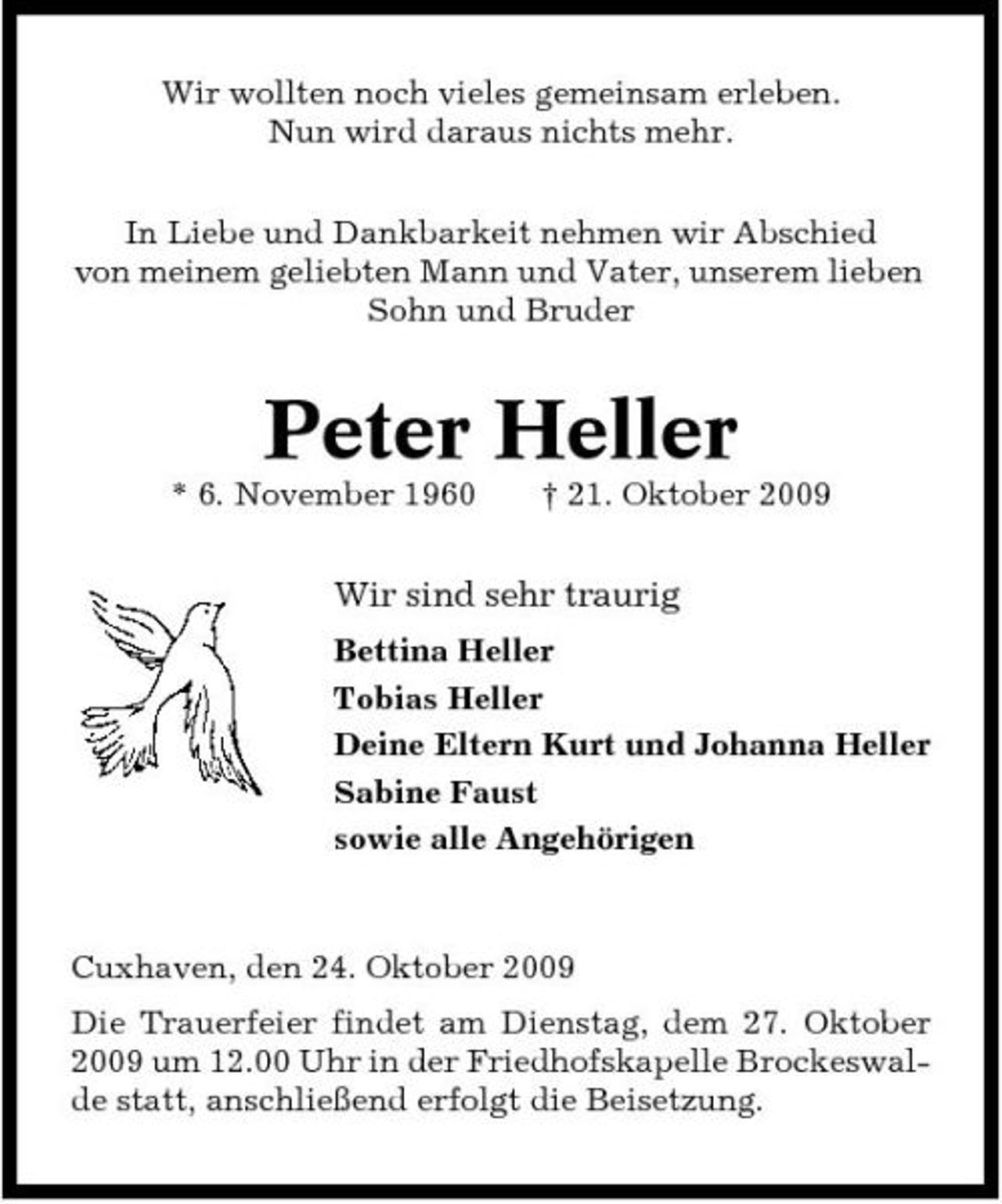 <p>Wir wollten noch vieles gemeinsam erleben. Nun wird daraus nichts mehr. In Liebe und Dankbarkeit nehmen wir Abschied von meinem geliebten Mann und Vater, unserem lieben Sohn und Bruder</p><p>Peter Heller<br />* 6. November 1960 † 21. Oktober 2009</p><p>Wir sind sehr traurig<br />Bettina Heller Tobias Heller Deine Eltern Kurt und Johanna Heller Sabine Faust sowie alle Angehörigen</p><p>Cuxhaven, den 24. Oktober 2009 Die Trauerfeier findet am Dienstag, dem 27. Oktober 2009 um 12.00 Uhr in der Friedhofskapelle Brockeswalde statt, anschließend erfolgt die Beisetzung.</p>