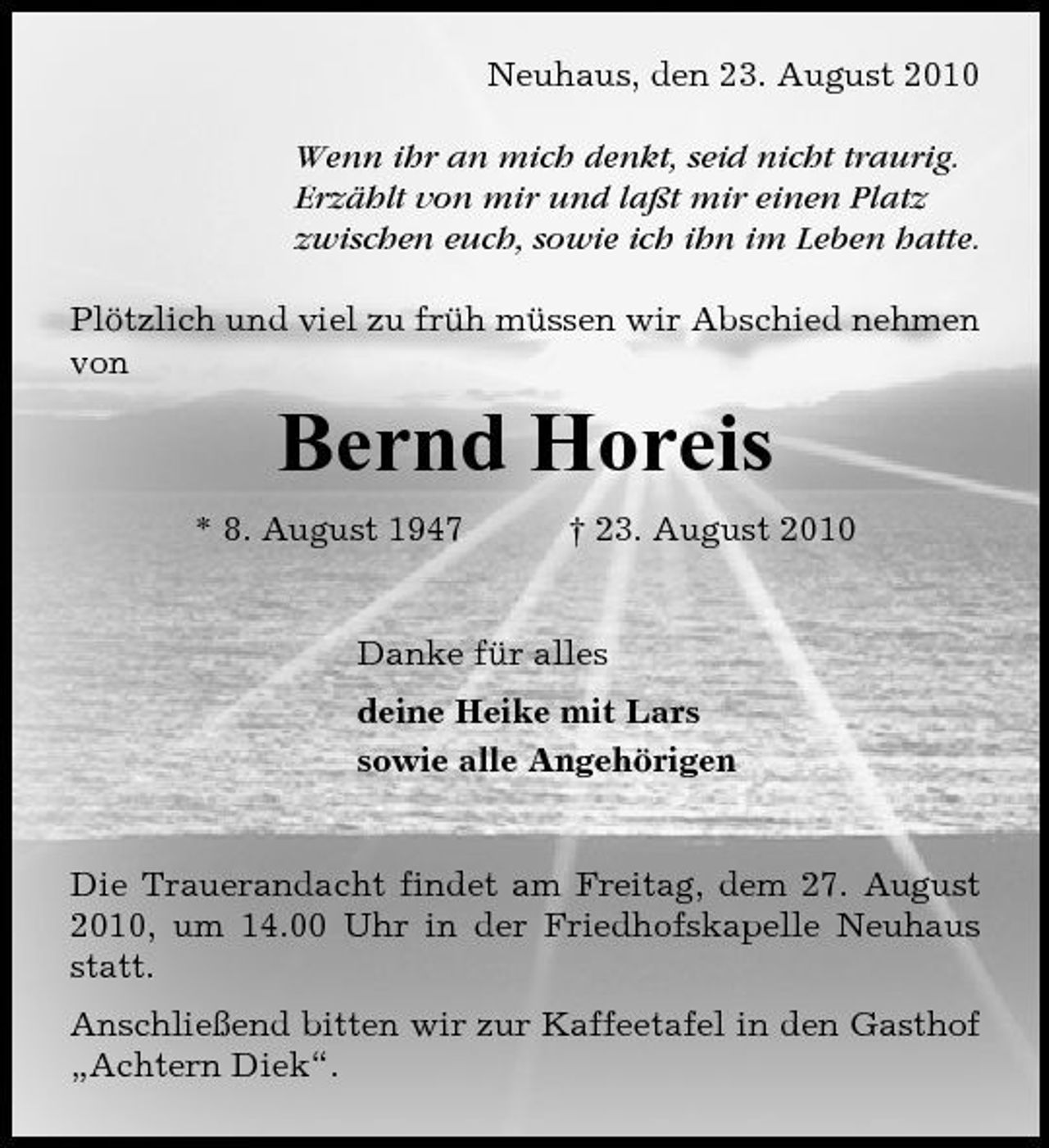 <p>Neuhaus, den 23. August 2010 Wenn ihr an mich denkt, seid nicht traurig. Erzählt von mir und laßt mir einen Platz zwischen euch, sowie ich ihn im Leben hatte. Plötzlich und viel zu früh müssen wir Abschied nehmen von</p><p>Bernd Horeis<br />* 8. August 1947 † 23. August 2010 Danke für alles deine Heike mit Lars sowie alle Angehörigen</p><p>Die Trauerandacht findet am Freitag, dem 27. August 2010, um 14.00 Uhr in der Friedhofskapelle Neuhaus statt. Anschließend bitten wir zur Kaffeetafel in den Gasthof „Achtern Diek“.</p>