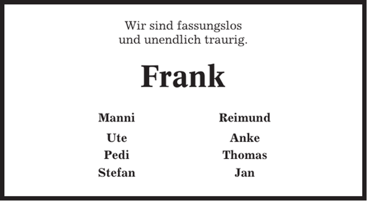 <p>Wir sind fassungslos<br />und unendlich traurig.</p><p>Frank<br />Manni</p><p>Reimund</p><p>Ute<br />Pedi<br />Stefan</p><p>Anke<br />Thomas<br />Jan</p>