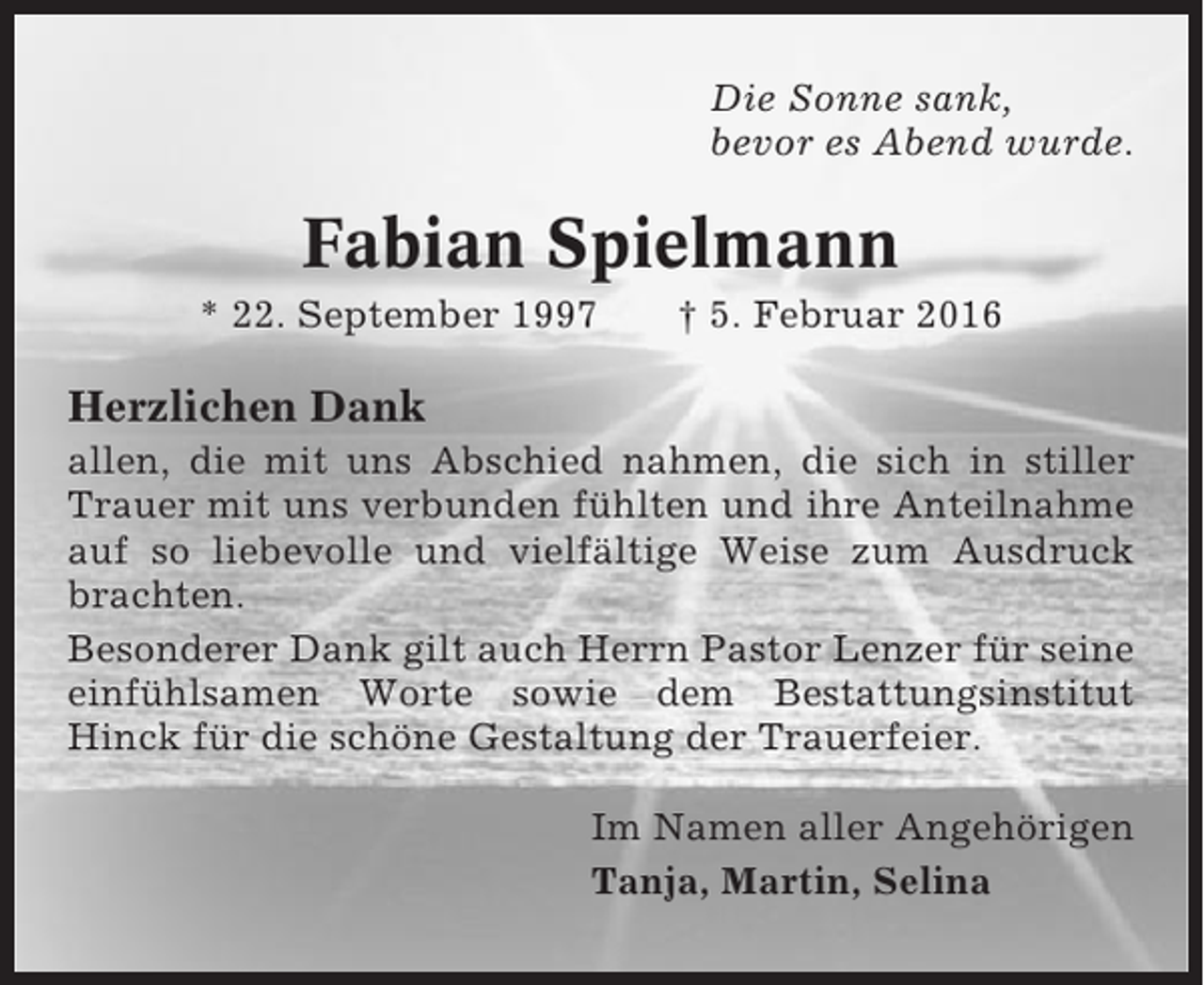 <p>Die Sonne sank,<br />bevor es Abend wurde.</p><p>Fabian Spielmann<br />* 22. September 1997</p><p>† 5. Februar 2016</p><p>Herzlichen Dank<br />allen, die mit uns Abschied nahmen, die sich in stiller<br />Trauer mit uns verbunden fühlten und ihre Anteilnahme<br />auf so liebevolle und vielfältige Weise zum Ausdruck<br />brachten.<br />Besonderer Dank gilt auch Herrn Pastor Lenzer für seine<br />einfühlsamen Worte sowie dem Bestattungsinstitut<br />Hinck für die schöne Gestaltung der Trauerfeier.<br />Im Namen aller Angehörigen<br />Tanja, Martin, Selina</p>