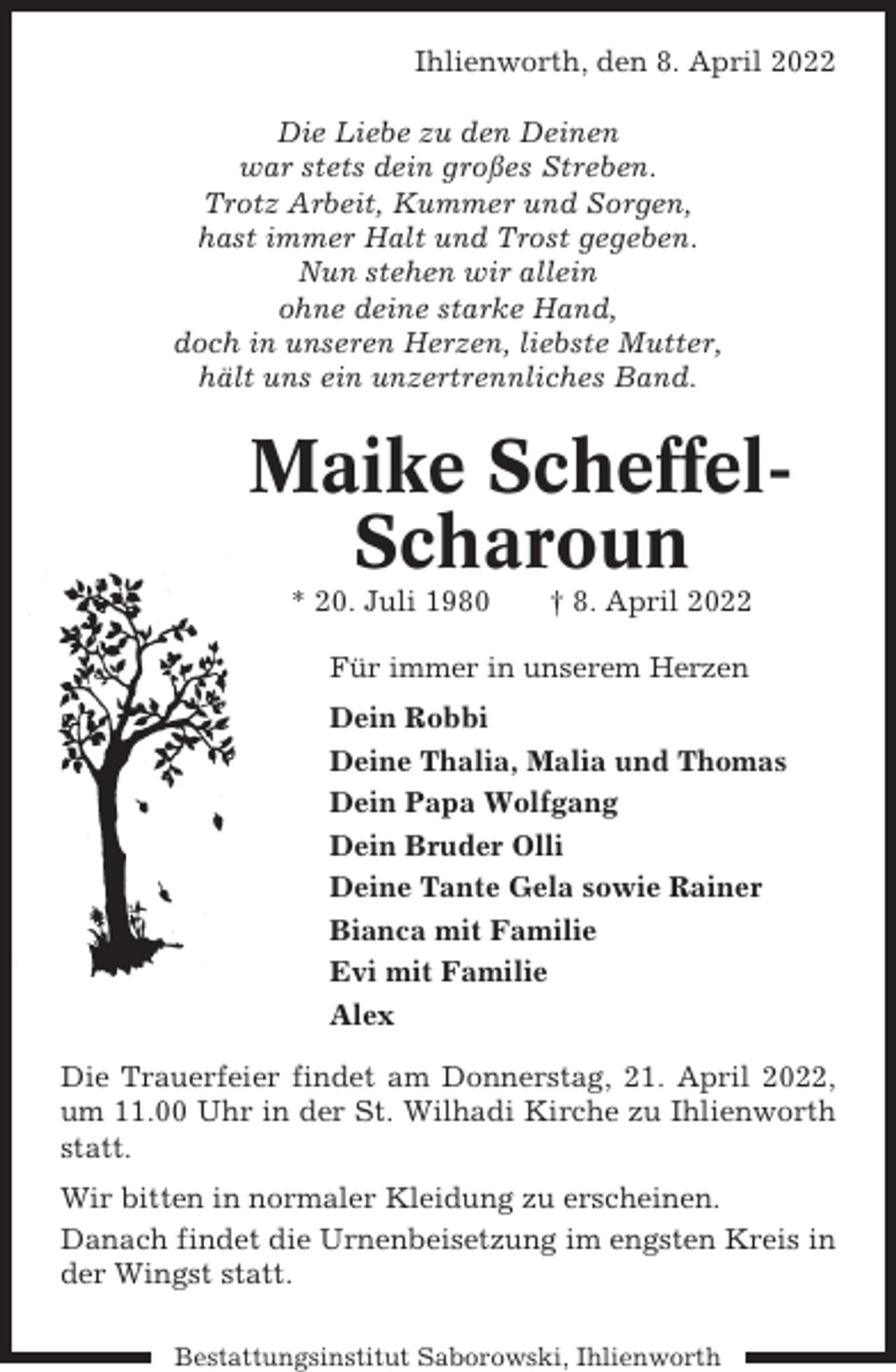<p>Ihlienworth, den 8. April 2022<br />Die Liebe zu den Deinen<br />war stets dein großes Streben.<br />Trotz Arbeit, Kummer und Sorgen,<br />hast immer Halt und Trost gegeben.<br />Nun stehen wir allein<br />ohne deine starke Hand,<br />doch in unseren Herzen, liebste Mutter,<br />hält uns ein unzertrennliches Band.</p><p>Maike ScheffelScharoun<br />* 20. Juli 1980</p><p>† 8. April 2022</p><p>Für immer in unserem Herzen<br />Dein Robbi<br />Deine Thalia, Malia und Thomas<br />Dein Papa Wolfgang<br />Dein Bruder Olli<br />Deine Tante Gela sowie Rainer<br />Bianca mit Familie<br />Evi mit Familie<br />Alex<br />Die Trauerfeier findet am Donnerstag, 21. April 2022,<br />um 11.00 Uhr in der St. Wilhadi Kirche zu Ihlienworth<br />statt.<br />Wir bitten in normaler Kleidung zu erscheinen.<br />Danach findet die Urnenbeisetzung im engsten Kreis in<br />der Wingst statt.<br />Bestattungsinstitut Saborowski, Ihlienworth</p>