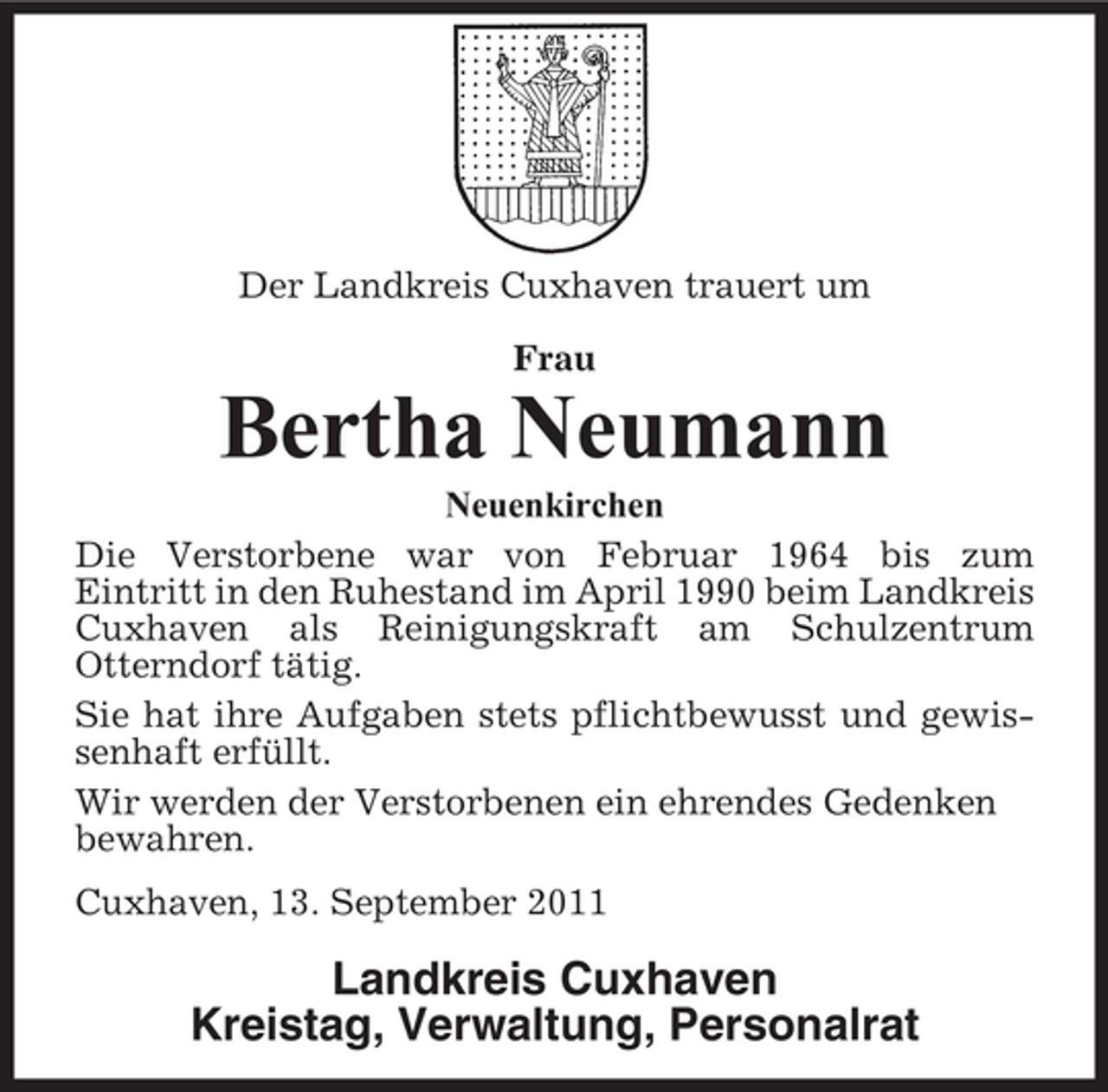 <p>Der Landkreis Cuxhaven trauert um<br />Frau</p><p>Bertha Neumann<br />Neuenkirchen<br />Die Verstorbene war von Februar 1964 bis zum<br />Eintritt in den Ruhestand im April 1990 beim Landkreis<br />Cuxhaven als Reinigungskraft am Schulzentrum<br />Otterndorf tätig.<br />Sie hat ihre Aufgaben stets pflichtbewusst und gewissenhaft erfüllt.<br />Wir werden der Verstorbenen ein ehrendes Gedenken<br />bewahren.<br />Cuxhaven, 13. September 2011</p><p>Landkreis Cuxhaven<br />Kreistag, Verwaltung, Personalrat</p>