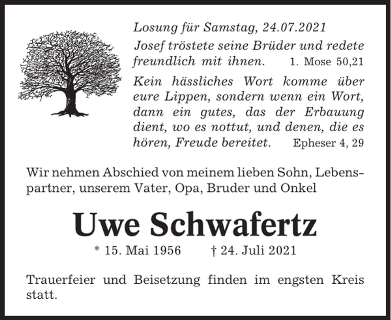<p>Losung für Samstag, 24.07.2021<br />Josef tröstete seine Brüder und redete<br />freundlich mit ihnen.<br />1. Mose 50,21<br />Kein hässliches Wort komme über<br />eure Lippen, sondern wenn ein Wort,<br />dann ein gutes, das der Erbauung<br />dient, wo es nottut, und denen, die es<br />hören, Freude bereitet.<br />Epheser 4, 29<br />Wir nehmen Abschied von meinem lieben Sohn, Lebenspartner, unserem Vater, Opa, Bruder und Onkel</p><p>Uwe Schwafertz<br />* 15. Mai 1956</p><p>† 24. Juli 2021</p><p>Trauerfeier und Beisetzung finden im engsten Kreis<br />statt.</p>
