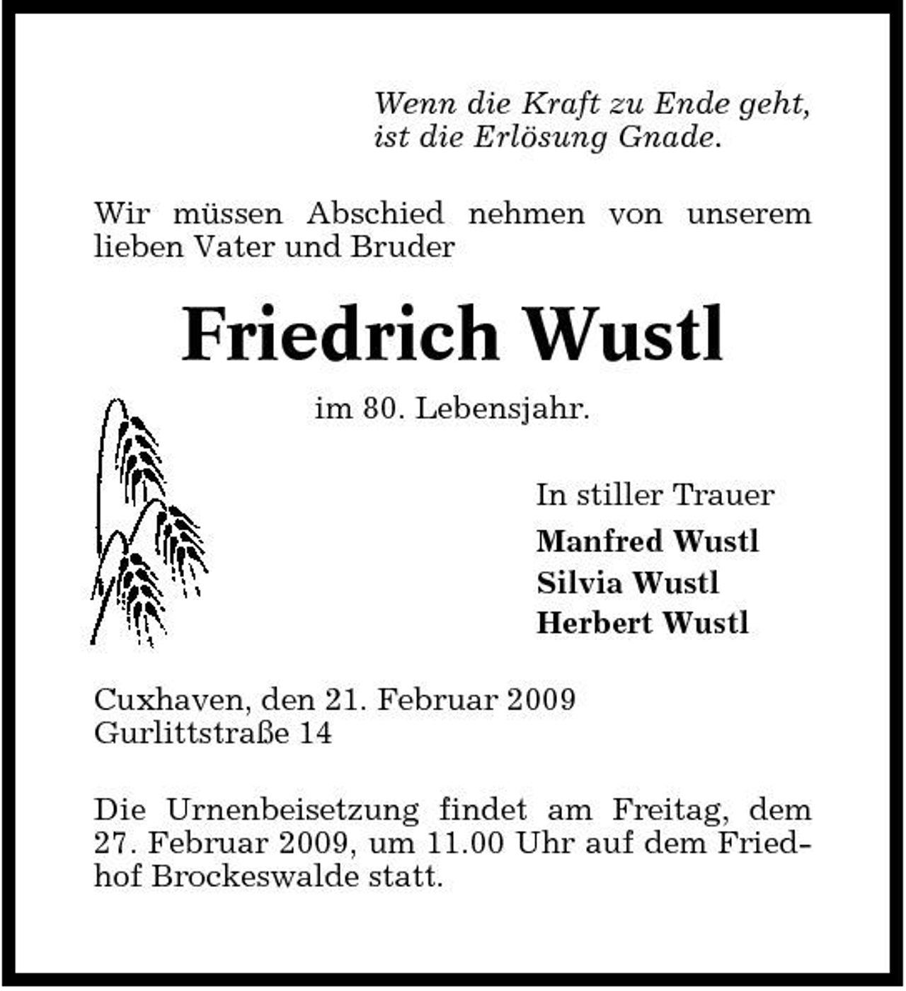 <p>Wenn die Kraft zu Ende geht, ist die Erlösung Gnade. Wir müssen Abschied nehmen von unserem lieben Vater und Bruder</p><p>Friedrich Wustl<br />im 80. Lebensjahr. In stiller Trauer Manfred Wustl Silvia Wustl Herbert Wustl Cuxhaven, den 21. Februar 2009 Gurlittstraße 14 Die Urnenbeisetzung findet am Freitag, dem 27. Februar 2009, um 11.00 Uhr auf dem Friedhof Brockeswalde statt.</p>