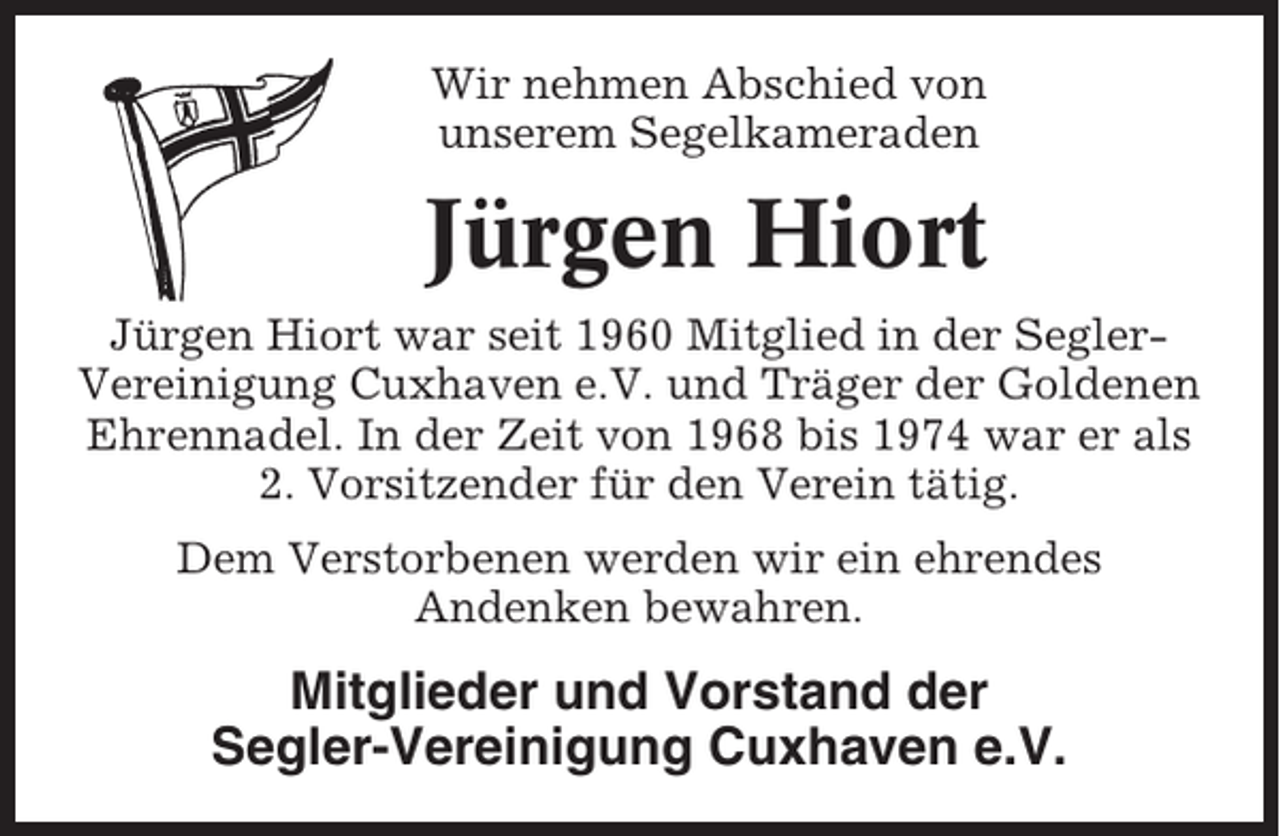 <p>Wir nehmen Abschied von<br />unserem Segelkameraden</p><p>Jürgen Hiort<br />Jürgen Hiort war seit 1960 Mitglied in der SeglerVereinigung Cuxhaven e.V. und Träger der Goldenen<br />Ehrennadel. In der Zeit von 1968 bis 1974 war er als<br />2. Vorsitzender für den Verein tätig.<br />Dem Verstorbenen werden wir ein ehrendes<br />Andenken bewahren.</p><p>Mitglieder und Vorstand der<br />Segler-Vereinigung Cuxhaven e.V.</p>