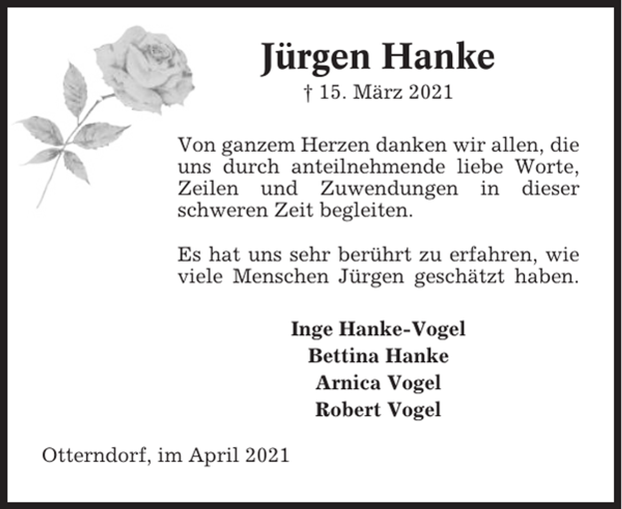 <p>Jürgen Hanke<br />† 15. März 2021<br />Von ganzem Herzen danken wir allen, die<br />uns durch anteilnehmende liebe Worte,<br />Zeilen und Zuwendungen in dieser<br />schweren Zeit begleiten.<br />Es hat uns sehr berührt zu erfahren, wie<br />viele Menschen Jürgen geschätzt haben.<br />Inge Hanke-Vogel<br />Bettina Hanke<br />Arnica Vogel<br />Robert Vogel<br />Otterndorf, im April 2021</p>
