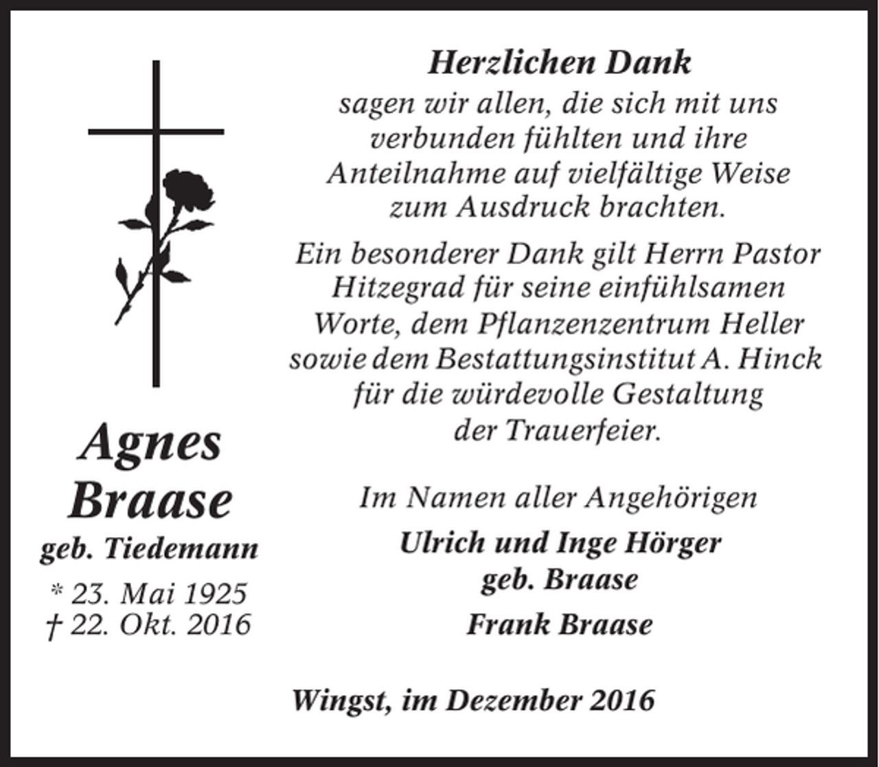 <p>Herzlichen Dank<br />sagen wir allen, die sich mit uns<br />verbunden fühlten und ihre<br />Anteilnahme auf vielfältige Weise<br />zum Ausdruck brachten.</p><p>Agnes<br />Braase<br />geb. Tiedemann<br />* 23. Mai 1925<br />† 22. Okt. 2016</p><p>Ein besonderer Dank gilt Herrn Pastor<br />Hitzegrad für seine einfühlsamen<br />Worte, dem Pflanzenzentrum Heller<br />sowie dem Bestattungsinstitut A. Hinck<br />für die würdevolle Gestaltung<br />der Trauerfeier.<br />Im Namen aller Angehörigen<br />Ulrich und Inge Hörger<br />geb. Braase<br />Frank Braase<br />Wingst, im Dezember 2016</p>