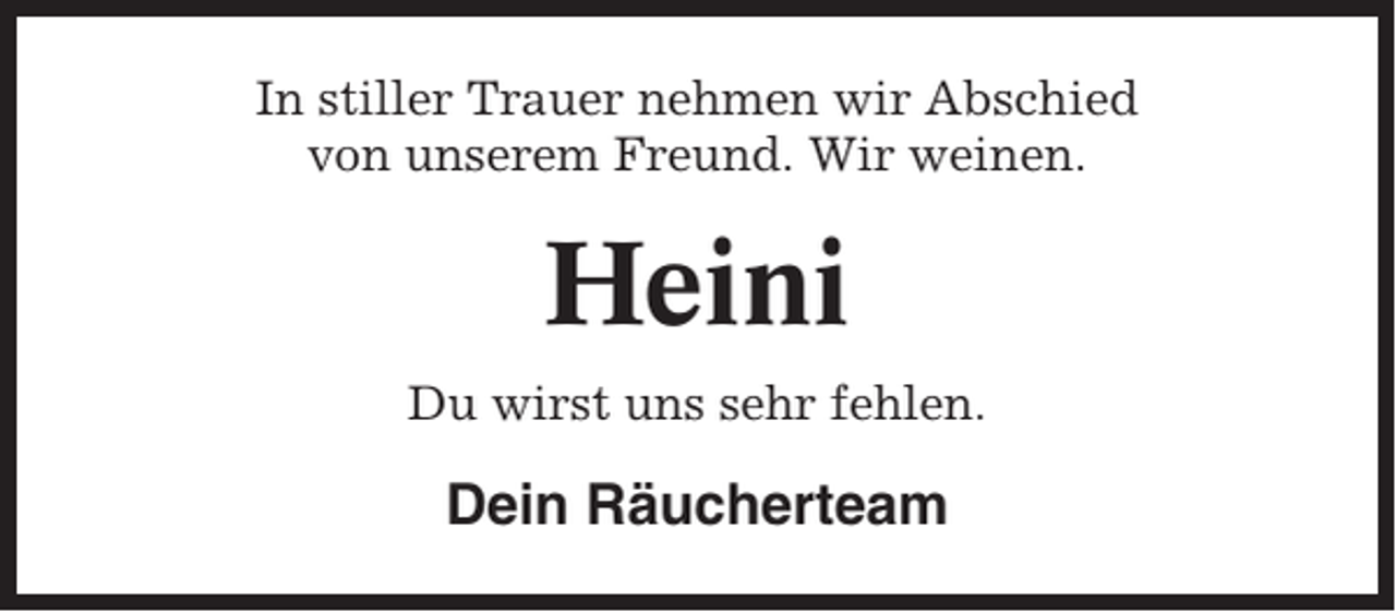 <p>In stiller Trauer nehmen wir Abschied<br />von unserem Freund. Wir weinen.</p><p>Heini<br />Du wirst uns sehr fehlen.</p><p>Dein Räucherteam</p>