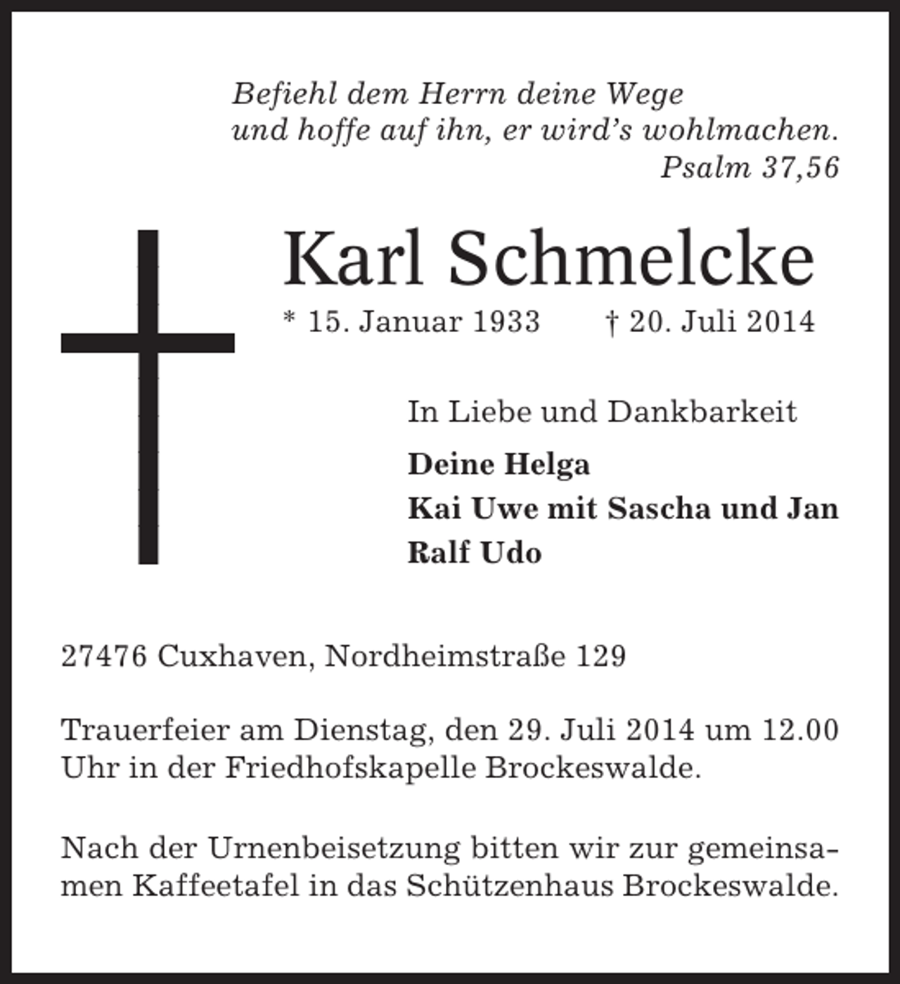 <p>Befiehl dem Herrn deine Wege<br />und hoffe auf ihn, er wird’s wohlmachen.<br />Psalm 37,56</p><p>Karl Schmelcke<br />* 15. Januar 1933</p><p>† 20. Juli 2014</p><p>In Liebe und Dankbarkeit<br />Deine Helga<br />Kai Uwe mit Sascha und Jan<br />Ralf Udo<br />27476 Cuxhaven, Nordheimstraße 129<br />Trauerfeier am Dienstag, den 29. Juli 2014 um 12.00<br />Uhr in der Friedhofskapelle Brockeswalde.<br />Nach der Urnenbeisetzung bitten wir zur gemeinsamen Kaffeetafel in das Schützenhaus Brockeswalde.</p>