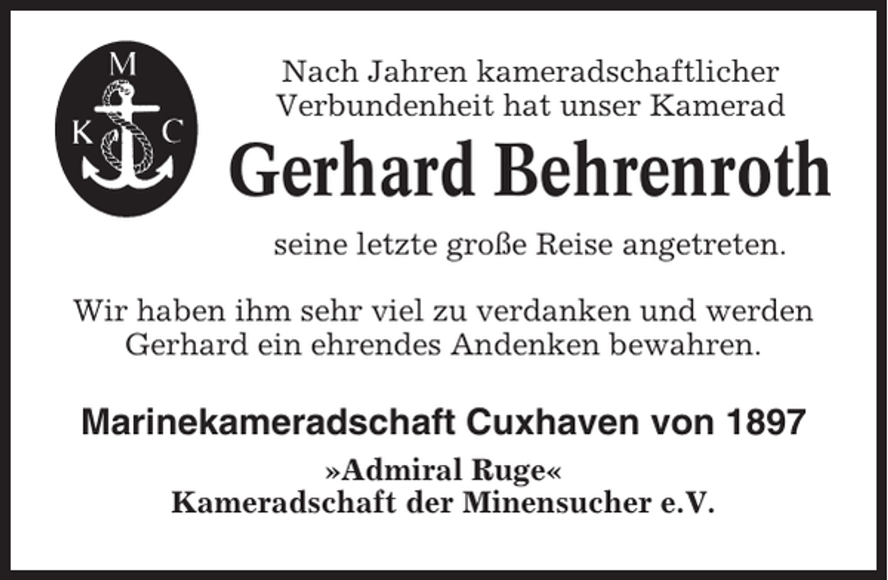 <p>Nach Jahren kameradschaftlicher<br />Verbundenheit hat unser Kamerad</p><p>Gerhard Behrenroth<br />seine letzte große Reise angetreten.<br />Wir haben ihm sehr viel zu verdanken und werden<br />Gerhard ein ehrendes Andenken bewahren.</p><p>Marinekameradschaft Cuxhaven von 1897<br />»Admiral Ruge«<br />Kameradschaft der Minensucher e.V.</p>
