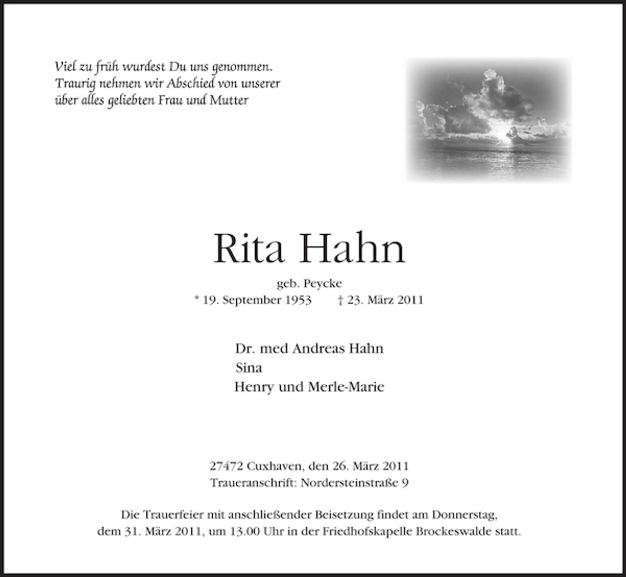 <p>Rita Hahn<br />geb. Peycke * 19. September 1953 † 23. März 2011</p><p>Dr. med Andreas Hahn Sina Henry und Merle-Marie</p><p>27472 Cuxhaven, den 26. März 2011 Traueranschrift: Nordersteinstraße 9 Die Trauerfeier mit anschließender Beisetzung findet am Donnerstag, dem 31. März 2011, um 13.00 Uhr in der Friedhofskapelle Brockeswalde statt.</p>