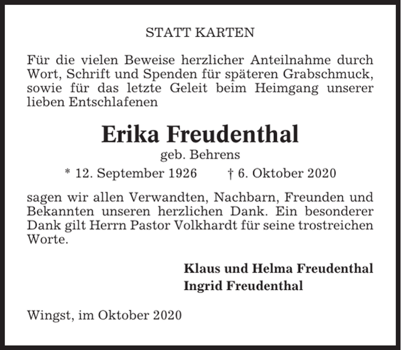 <p>STATT KARTEN<br />Für die vielen Beweise herzlicher Anteilnahme durch<br />Wort, Schrift und Spenden für späteren Grabschmuck,<br />sowie für das letzte Geleit beim Heimgang unserer<br />lieben Entschlafenen</p><p>Erika Freudenthal<br />geb. Behrens<br />* 12. September 1926<br />† 6. Oktober 2020<br />sagen wir allen Verwandten, Nachbarn, Freunden und<br />Bekannten unseren herzlichen Dank. Ein besonderer<br />Dank gilt Herrn Pastor Volkhardt für seine trostreichen<br />Worte.<br />Klaus und Helma Freudenthal<br />Ingrid Freudenthal<br />Wingst, im Oktober 2020</p>