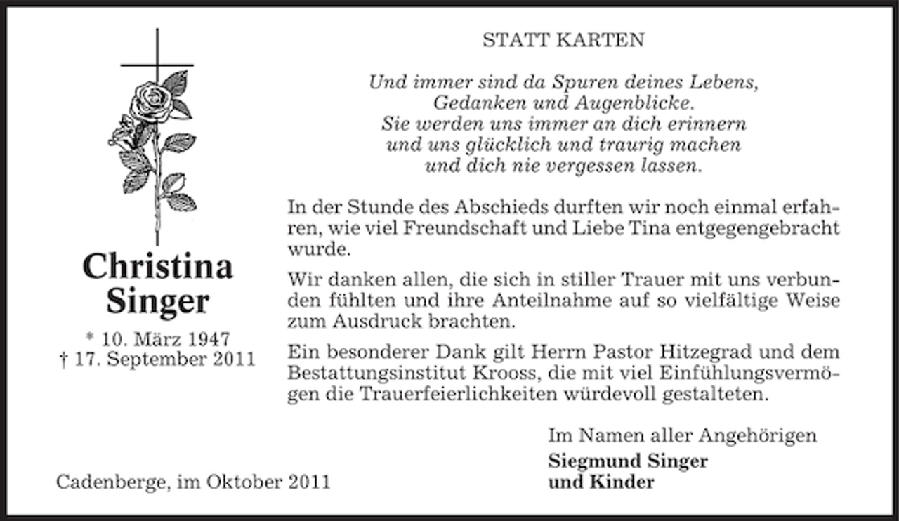 <p>STATT KARTEN<br />Und immer sind da Spuren deines Lebens,<br />Gedanken und Augenblicke.<br />Sie werden uns immer an dich erinnern<br />und uns glücklich und traurig machen<br />und dich nie vergessen lassen.</p><p>Christina<br />Singer<br />* 10. März 1947<br />† 17. September 2011</p><p>In der Stunde des Abschieds durften wir noch einmal erfahren, wie viel Freundschaft und Liebe Tina entgegengebracht<br />wurde.<br />Wir danken allen, die sich in stiller Trauer mit uns verbunden fühlten und ihre Anteilnahme auf so vielfältige Weise<br />zum Ausdruck brachten.<br />Ein besonderer Dank gilt Herrn Pastor Hitzegrad und dem<br />Bestattungsinstitut Krooss, die mit viel Einfühlungsvermögen die Trauerfeierlichkeiten würdevoll gestalteten.</p><p>Cadenberge, im Oktober 2011</p><p>Im Namen aller Angehörigen<br />Siegmund Singer<br />und Kinder</p>
