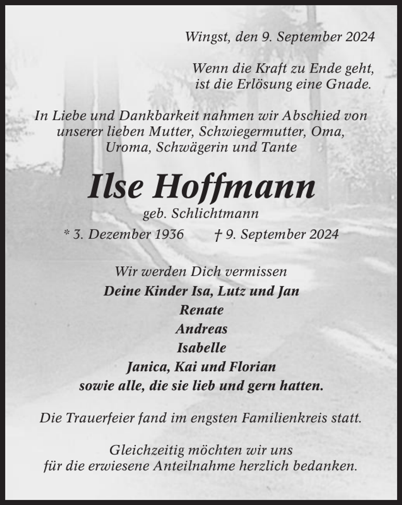 <p>Wingst, den 9. September 2024<br />Wenn die Kraft zu Ende geht,<br />ist die Erlösung eine Gnade.<br />In Liebe und Dankbarkeit nahmen wir Abschied von<br />unserer lieben Mutter, Schwiegermutter, Oma,<br />Uroma, Schwägerin und Tante</p><p>Ilse Hoffmann<br />geb. Schlichtmann<br />* 3. Dezember 1936</p><p>† 9. September 2024</p><p>Wir werden Dich vermissen<br />Deine Kinder Isa, Lutz und Jan<br />Renate<br />Andreas<br />Isabelle<br />Janica, Kai und Florian<br />sowie alle, die sie lieb und gern hatten.<br />Die Trauerfeier fand im engsten Familienkreis statt.<br />Gleichzeitig möchten wir uns<br />für die erwiesene Anteilnahme herzlich bedanken.</p>