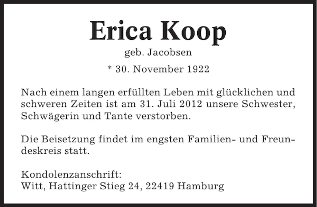 <p>Erica Koop<br />geb. Jacobsen<br />* 30. November 1922<br />Nach einem langen erfüllten Leben mit glücklichen und<br />schweren Zeiten ist am 31. Juli 2012 unsere Schwester,<br />Schwägerin und Tante verstorben.<br />Die Beisetzung findet im engsten Familien- und Freundeskreis statt.<br />Kondolenzanschrift:<br />Witt, Hattinger Stieg 24, 22419 Hamburg</p>