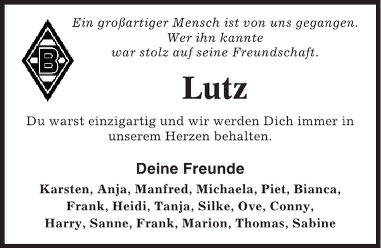 <p>Ein großartiger Mensch ist von uns gegangen.<br />Wer ihn kannte<br />war stolz auf seine Freundschaft.</p><p>Lutz<br />Du warst einzigartig und wir werden Dich immer in<br />unserem Herzen behalten.</p><p>Deine Freunde<br />Karsten, Anja, Manfred, Michaela, Piet, Bianca,<br />Frank, Heidi, Tanja, Silke, Ove, Conny,<br />Harry, Sanne, Frank, Marion, Thomas, Sabine</p>