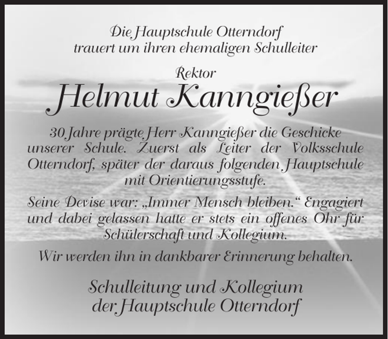 <p>Die Hauptschule Otterndorf<br />trauert um ihren ehemaligen Schulleiter<br />Rektor</p><p>Helmut Kanngießer<br />30 Jahre prägte Herr Kanngießer die Geschicke<br />unserer Schule. Zuerst als Leiter der Volksschule<br />Otterndorf, später der daraus folgenden Hauptschule<br />mit Orientierungsstufe.<br />Seine Devise war: „Immer Mensch bleiben.“ Engagiert<br />und dabei gelassen hatte er stets ein offenes Ohr für<br />Schülerschaft und Kollegium.<br />Wir werden ihn in dankbarer Erinnerung behalten.</p><p>Schulleitung und Kollegium<br />der Hauptschule Otterndorf</p>