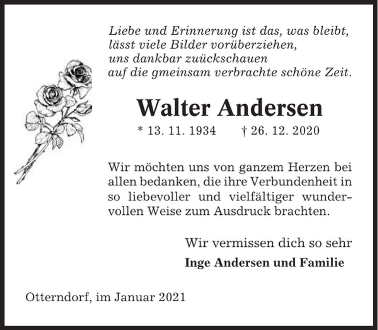 <p>Liebe und Erinnerung ist das, was bleibt,<br />lässt viele Bilder vorüberziehen,<br />uns dankbar zuückschauen<br />auf die gmeinsam verbrachte schöne Zeit.</p><p>Walter Andersen<br />* 13. 11. 1934</p><p>† 26. 12. 2020</p><p>Wir möchten uns von ganzem Herzen bei<br />allen bedanken, die ihre Verbundenheit in<br />so liebevoller und vielfältiger wundervollen Weise zum Ausdruck brachten.</p><p>Wir vermissen dich so sehr<br />Inge Andersen und Familie<br />Otterndorf, im Januar 2021</p>