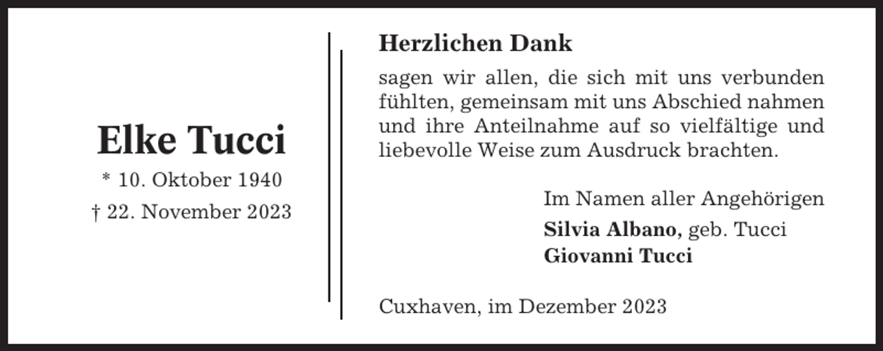 <p>Herzlichen Dank</p><p>Elke Tucci<br />* 10. Oktober 1940<br />† 22. November 2023</p><p>sagen wir allen, die sich mit uns verbunden<br />fühlten, gemeinsam mit uns Abschied nahmen<br />und ihre Anteilnahme auf so vielfältige und<br />liebevolle Weise zum Ausdruck brachten.<br />Im Namen aller Angehörigen<br />Silvia Albano, geb. Tucci<br />Giovanni Tucci<br />Cuxhaven, im Dezember 2023</p>