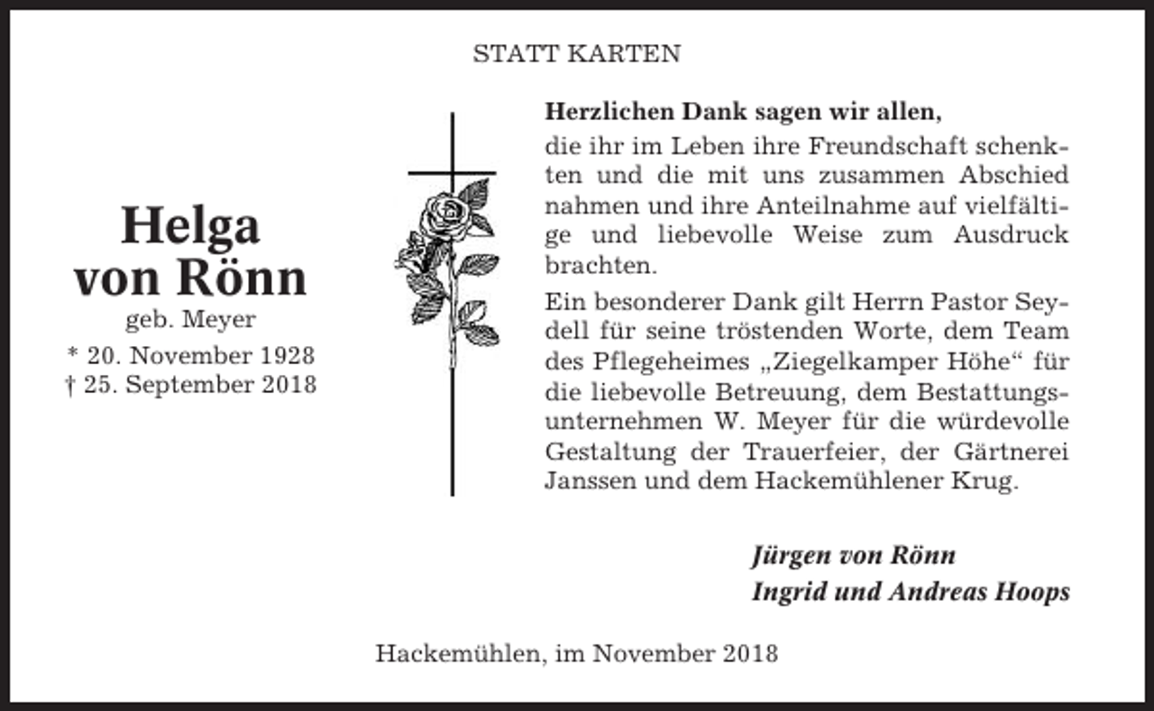 <p>STATT KARTEN</p><p>Helga<br />von Rönn<br />geb. Meyer<br />* 20. November 1928<br />† 25. September 2018</p><p>Herzlichen Dank sagen wir allen,<br />die ihr im Leben ihre Freundschaft schenkten und die mit uns zusammen Abschied<br />nahmen und ihre Anteilnahme auf vielfältige und liebevolle Weise zum Ausdruck<br />brachten.<br />Ein besonderer Dank gilt Herrn Pastor Seydell für seine tröstenden Worte, dem Team<br />des Pflegeheimes „Ziegelkamper Höhe“ für<br />die liebevolle Betreuung, dem Bestattungsunternehmen W. Meyer für die würdevolle<br />Gestaltung der Trauerfeier, der Gärtnerei<br />Janssen und dem Hackemühlener Krug.<br />Jürgen von Rönn<br />Ingrid und Andreas Hoops<br />Hackemühlen, im November 2018</p>