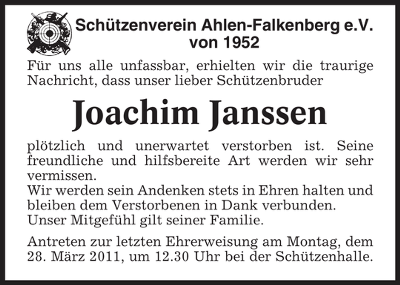 <p>Schützenverein Ahlen-Falkenberg e.V. von 1952<br />Für uns alle unfassbar, erhielten wir die traurige Nachricht, dass unser lieber Schützenbruder</p><p>Joachim Janssen<br />plötzlich und unerwartet verstorben ist. Seine freundliche und hilfsbereite Art werden wir sehr vermissen. Wir werden sein Andenken stets in Ehren halten und bleiben dem Verstorbenen in Dank verbunden. Unser Mitgefühl gilt seiner Familie. Antreten zur letzten Ehrerweisung am Montag, dem 28. März 2011, um 12.30 Uhr bei der Schützenhalle.</p>