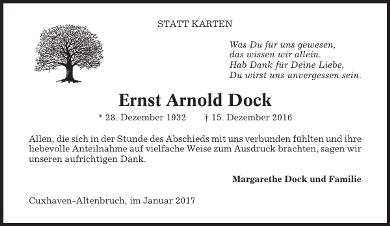 <p>STATT KARTEN<br />Was Du für uns gewesen,<br />das wissen wir allein.<br />Hab Dank für Deine Liebe,<br />Du wirst uns unvergessen sein.</p><p>Ernst Arnold Dock<br />* 28. Dezember 1932</p><p>† 15. Dezember 2016</p><p>Allen, die sich in der Stunde des Abschieds mit uns verbunden fühlten und ihre<br />liebevolle Anteilnahme auf vielfache Weise zum Ausdruck brachten, sagen wir<br />unseren aufrichtigen Dank.<br />Margarethe Dock und Familie<br />Cuxhaven-Altenbruch, im Januar 2017</p>