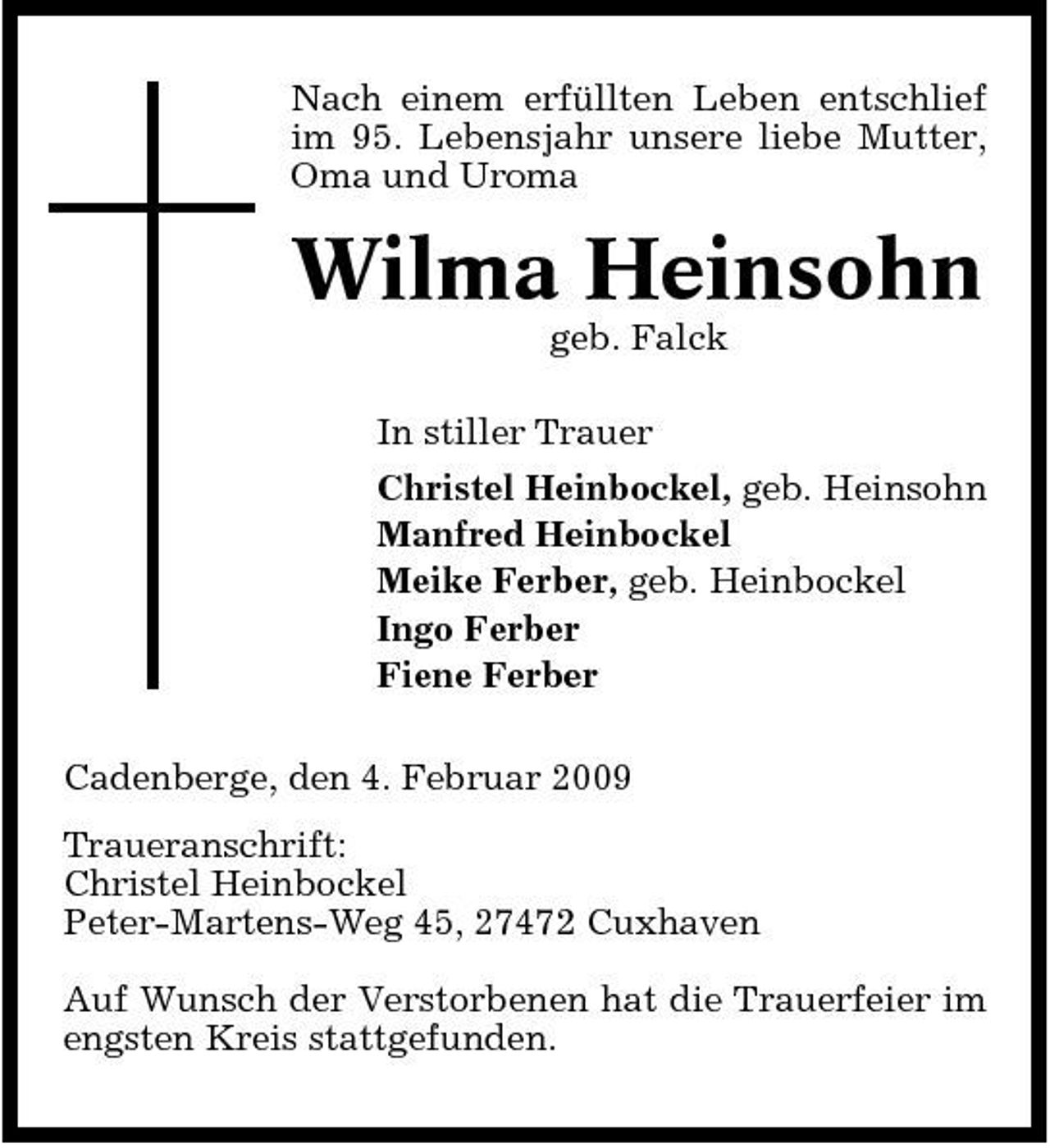 <p>Nach einem erfüllten Leben entschlief im 95. Lebensjahr unsere liebe Mutter, Oma und Uroma</p><p>Wilma Heinsohn<br />geb. Falck In stiller Trauer Christel Heinbockel, geb. Heinsohn Manfred Heinbockel Meike Ferber, geb. Heinbockel Ingo Ferber Fiene Ferber Cadenberge, den 4. Februar 2009 Traueranschrift: Christel Heinbockel Peter-Martens-Weg 45, 27472 Cuxhaven Auf Wunsch der Verstorbenen hat die Trauerfeier im engsten Kreis stattgefunden.</p>