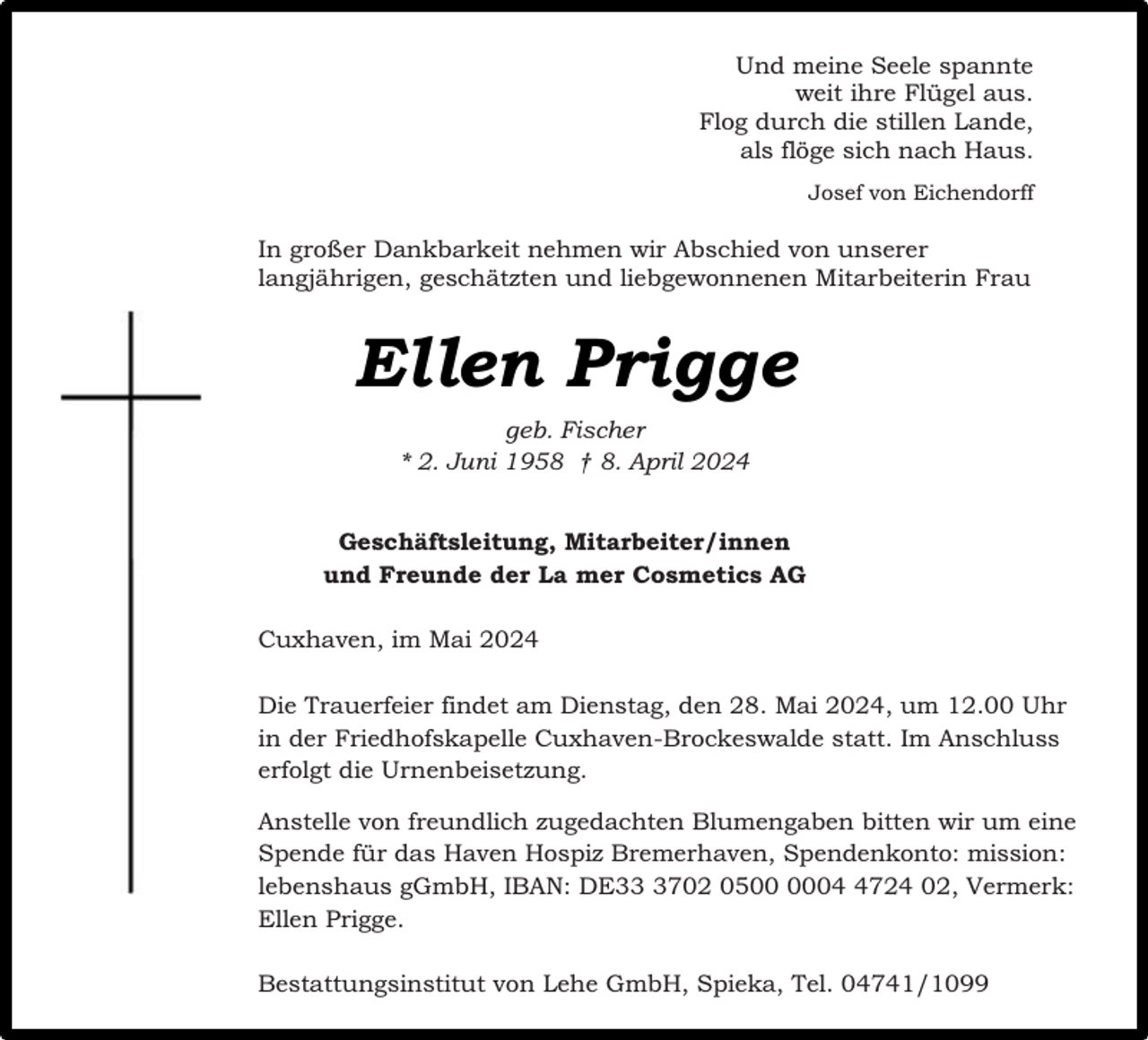 <p>Und meine Seele spannte<br />weit ihre Flügel aus.<br />Flog durch die stillen Lande,<br />als flöge sich nach Haus.<br />Josef von Eichendorff</p><p>In großer Dankbarkeit nehmen wir Abschied von unserer<br />langjährigen, geschätzten und liebgewonnenen Mitarbeiterin Frau</p><p>Ellen Prigge<br />geb. Fischer<br />* 2. Juni 1958 † 8. April 2024<br />Geschäftsleitung, Mitarbeiter/innen<br />und Freunde der La mer Cosmetics AG<br />Cuxhaven, im Mai 2024<br />Die Trauerfeier findet am Dienstag, den 28. Mai 2024, um 12.00 Uhr<br />in der Friedhofskapelle Cuxhaven-Brockeswalde statt. Im Anschluss<br />erfolgt die Urnenbeisetzung.<br />Anstelle von freundlich zugedachten Blumengaben bitten wir um eine<br />Spende für das Haven Hospiz Bremerhaven, Spendenkonto: mission:<br />lebenshaus gGmbH, IBAN: DE3702 050724 02, Vermerk:<br />Ellen Prigge.<br />Bestattungsinstitut von Lehe GmbH, Spieka, Tel. 04741/1099</p>