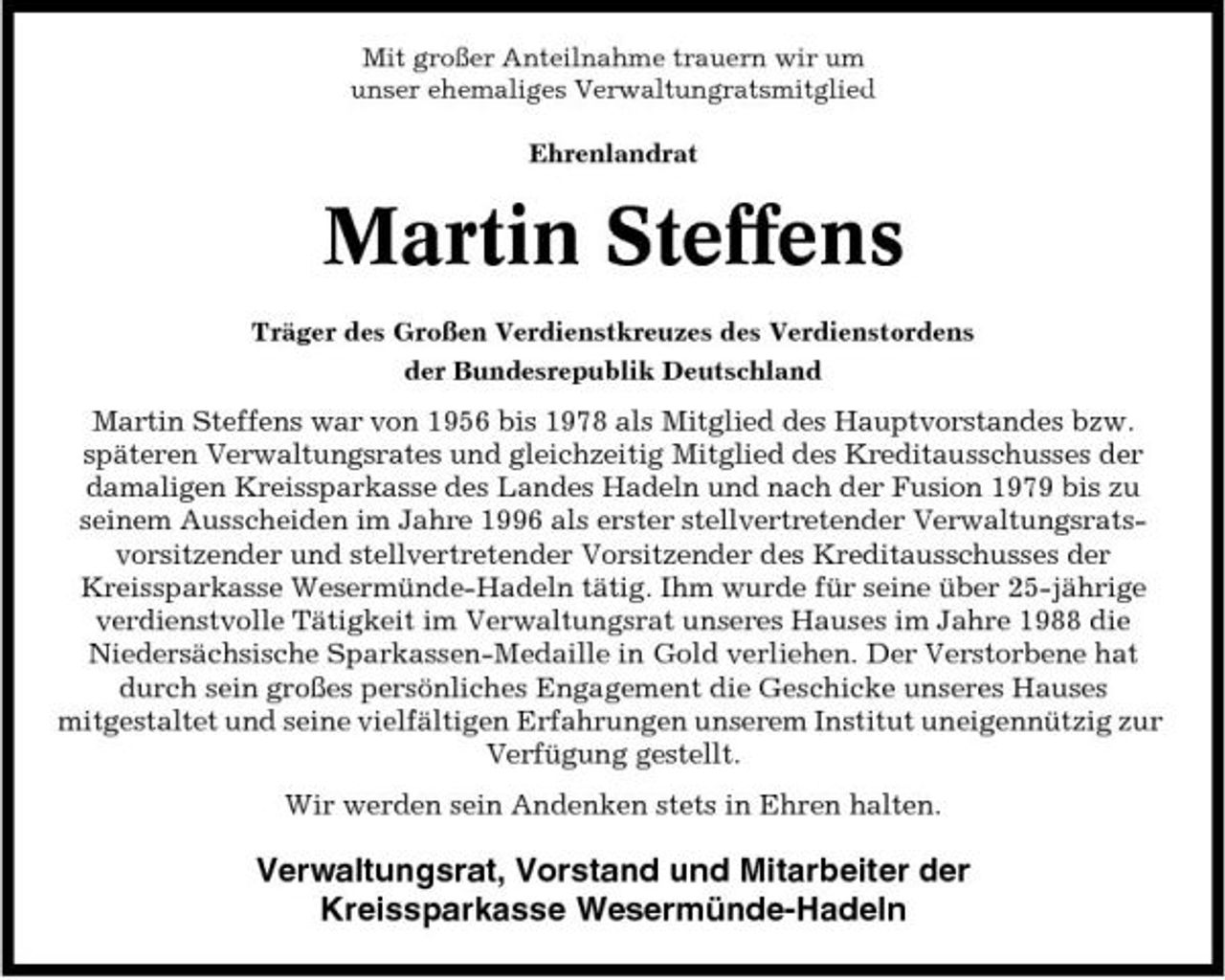 <p>Mit großer Anteilnahme trauern wir um unser ehemaliges Verwaltungratsmitglied Ehrenlandrat</p><p>Martin Steffens<br />Träger des Großen Verdienstkreuzes des Verdienstordens der Bundesrepublik Deutschland</p><p>Martin Steffens war von 1956 bis 1978 als Mitglied des Hauptvorstandes bzw. späteren Verwaltungsrates und gleichzeitig Mitglied des Kreditausschusses der damaligen Kreissparkasse des Landes Hadeln und nach der Fusion 1979 bis zu seinem Ausscheiden im Jahre 1996 als erster stellvertretender Verwaltungsratsvorsitzender und stellvertretender Vorsitzender des Kreditausschusses der Kreissparkasse Wesermünde-Hadeln tätig. Ihm wurde für seine über 25-jährige verdienstvolle Tätigkeit im Verwaltungsrat unseres Hauses im Jahre 1988 die Niedersächsische Sparkassen-Medaille in Gold verliehen. Der Verstorbene hat durch sein großes persönliches Engagement die Geschicke unseres Hauses mitgestaltet und seine vielfältigen Erfahrungen unserem Institut uneigennützig zur Verfügung gestellt. Wir werden sein Andenken stets in Ehren halten.</p><p>Verwaltungsrat, Vorstand und Mitarbeiter der Kreissparkasse Wesermünde-Hadeln</p>