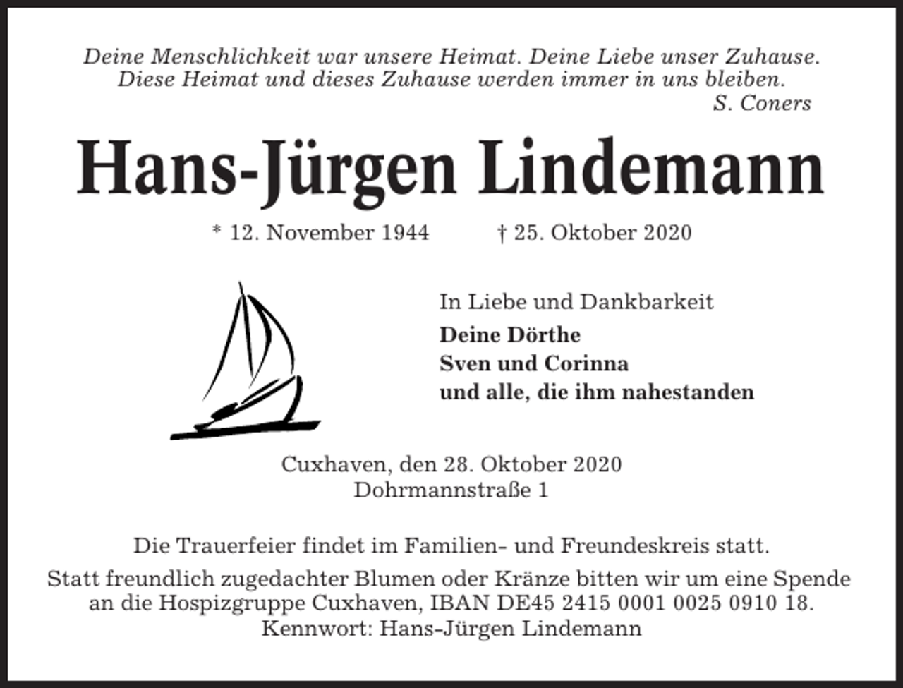 <p>Deine Menschlichkeit war unsere Heimat. Deine Liebe unser Zuhause.<br />Diese Heimat und dieses Zuhause werden immer in uns bleiben.<br />S. Coners</p><p>Hans-Jürgen Lindemann<br />* 12. November 1944</p><p>† 25. Oktober 2020<br />In Liebe und Dankbarkeit<br />Deine Dörthe<br />Sven und Corinna<br />und alle, die ihm nahestanden</p><p>Cuxhaven, den 28. Oktober 2020<br />Dohrmannstraße 1<br />Die Trauerfeier findet im Familien- und Freundeskreis statt.<br />Statt freundlich zugedachter Blumen oder Kränze bitten wir um eine Spende<br />an die Hospizgruppe Cuxhaven, IBAN DE45 2415 0001 0025 0910 18.<br />Kennwort: Hans-Jürgen Lindemann</p>