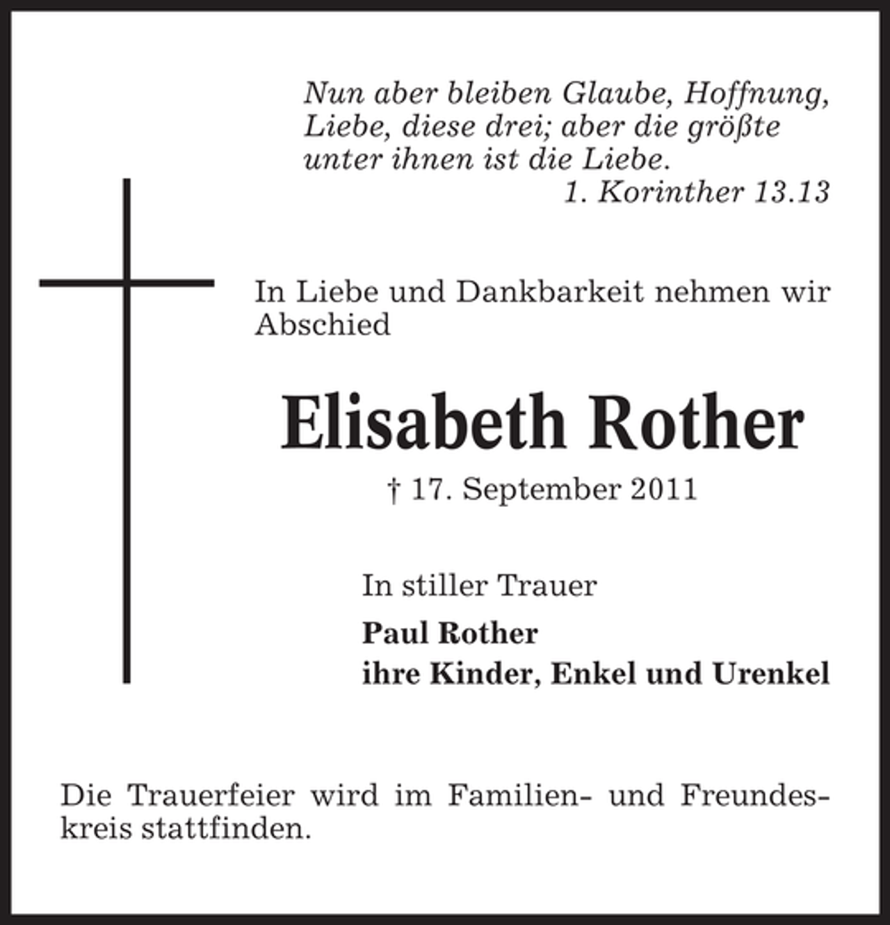 <p>Nun aber bleiben Glaube, Hoffnung,<br />Liebe, diese drei; aber die größte<br />unter ihnen ist die Liebe.<br />1. Korinther 13.13<br />In Liebe und Dankbarkeit nehmen wir<br />Abschied</p><p>Elisabeth Rother<br />† 17. September 2011<br />In stiller Trauer<br />Paul Rother<br />ihre Kinder, Enkel und Urenkel</p><p>Die Trauerfeier wird im Familien- und Freundeskreis stattfinden.</p>